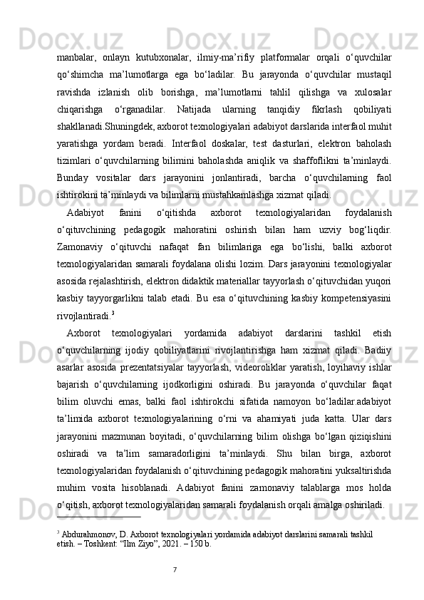 7manbalar,   onlayn   kutubxonalar,   ilmiy-ma’rifiy   platformalar   orqali   o‘quvchilar
qo‘shimcha   ma’lumotlarga   ega   bo‘ladilar.   Bu   jarayonda   o‘quvchilar   mustaqil
ravishda   izlanish   olib   borishga,   ma’lumotlarni   tahlil   qilishga   va   xulosalar
chiqarishga   o‘rganadilar.   Natijada   ularning   tanqidiy   fikrlash   qobiliyati
shakllanadi.Shuningdek, axborot texnologiyalari adabiyot darslarida interfaol muhit
yaratishga   yordam   beradi.   Interfaol   doskalar,   test   dasturlari,   elektron   baholash
tizimlari   o‘quvchilarning   bilimini   baholashda   aniqlik   va   shaffoflikni   ta’minlaydi.
Bunday   vositalar   dars   jarayonini   jonlantiradi,   barcha   o‘quvchilarning   faol
ishtirokini ta’minlaydi va bilimlarni mustahkamlashga xizmat qiladi.
Adabiyot   fanini   o‘qitishda   axborot   texnologiyalaridan   foydalanish
o‘qituvchining   pedagogik   mahoratini   oshirish   bilan   ham   uzviy   bog‘liqdir.
Zamonaviy   o‘qituvchi   nafaqat   fan   bilimlariga   ega   bo‘lishi,   balki   axborot
texnologiyalaridan samarali foydalana olishi lozim. Dars jarayonini texnologiyalar
asosida rejalashtirish, elektron didaktik materiallar tayyorlash o‘qituvchidan yuqori
kasbiy   tayyorgarlikni   talab   etadi.   Bu   esa   o‘qituvchining   kasbiy   kompetensiyasini
rivojlantiradi. 3
Axborot   texnologiyalari   yordamida   adabiyot   darslarini   tashkil   etish
o‘quvchilarning   ijodiy   qobiliyatlarini   rivojlantirishga   ham   xizmat   qiladi.   Badiiy
asarlar   asosida   prezentatsiyalar   tayyorlash,   videoroliklar   yaratish,   loyihaviy   ishlar
bajarish   o‘quvchilarning   ijodkorligini   oshiradi.   Bu   jarayonda   o‘quvchilar   faqat
bilim   oluvchi   emas,   balki   faol   ishtirokchi   sifatida   namoyon   bo‘ladilar.adabiyot
ta’limida   axborot   texnologiyalarining   o‘rni   va   ahamiyati   juda   katta.   Ular   dars
jarayonini   mazmunan   boyitadi,   o‘quvchilarning   bilim   olishga   bo‘lgan   qiziqishini
oshiradi   va   ta’lim   samaradorligini   ta’minlaydi.   Shu   bilan   birga,   axborot
texnologiyalaridan foydalanish o‘qituvchining pedagogik mahoratini yuksaltirishda
muhim   vosita   hisoblanadi.   Adabiyot   fanini   zamonaviy   talablarga   mos   holda
o‘qitish, axborot texnologiyalaridan samarali foydalanish orqali amalga oshiriladi.
3
 Abdurahmonov, D. Axborot texnologiyalari yordamida adabiyot darslarini samarali tashkil 
etish. – Toshkent: “Ilm Ziyo”, 2021. – 150 b. 