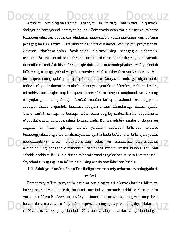 8Axborot   texnologiyalarining   adabiyot   ta’limidagi   ahamiyati   o‘qituvchi
faoliyatida ham yaqqol namoyon bo‘ladi. Zamonaviy adabiyot o‘qituvchisi axborot
texnologiyalaridan   foydalana   oladigan,   innovatsion   yondashuvlarga   ega   bo‘lgan
pedagog bo‘lishi lozim. Dars jarayonida interaktiv doska, kompyuter, proyektor va
elektron   platformalardan   foydalanish   o‘qituvchining   pedagogik   mahoratini
oshiradi.   Bu   esa   darsni   rejalashtirish,   tashkil   etish   va   baholash   jarayonini   yanada
takomillashtiradi.Adabiyot fanini o‘qitishda axborot texnologiyalaridan foydalanish
ta’limning shaxsga yo‘naltirilgan tamoyilini amalga oshirishga yordam beradi. Har
bir   o‘quvchining   qobiliyati,   qiziqishi   va   bilim   darajasini   inobatga   olgan   holda
individual yondashuvni ta’minlash imkoniyati yaratiladi. Masalan, elektron testlar,
interaktiv topshiriqlar orqali  o‘quvchilarning bilim  darajasi  aniqlanadi  va ularning
ehtiyojlariga   mos   topshiriqlar   beriladi.Bundan   tashqari,   axborot   texnologiyalari
adabiyot   fanini   o‘qitishda   fanlararo   aloqalarni   mustahkamlashga   xizmat   qiladi.
Tarix,   san’at,   musiqa   va   boshqa   fanlar   bilan   bog‘liq   materiallardan   foydalanish
o‘quvchilarning   dunyoqarashini   kengaytiradi.   Bu   esa   adabiy   asarlarni   chuqurroq
anglash   va   tahlil   qilishga   zamin   yaratadi.   adabiyot   ta’limida   axborot
texnologiyalarining o‘rni va ahamiyati nihoyatda katta bo‘lib, ular ta’lim jarayonini
modernizatsiya   qilish,   o‘quvchilarning   bilim   va   tafakkurini   rivojlantirish,
o‘qituvchining   pedagogik   mahoratini   oshirishda   muhim   vosita   hisoblanadi.   Shu
sababli adabiyot fanini o‘qitishda axborot texnologiyalaridan samarali va maqsadli
foydalanish bugungi kun ta’lim tizimining asosiy vazifalaridan biridir.
1.2. Adabiyot darslarida qo‘llaniladigan zamonaviy axborot texnologiyalari
turlari
Zamonaviy   ta’lim   jarayonida   axborot   texnologiyalari   o‘quvchilarning   bilim   va
ko‘nikmalarini rivojlantirish, darslarni interfaol va samarali tashkil etishda muhim
vosita   hisoblanadi.   Ayniqsa,   adabiyot   fanini   o‘qitishda   texnologiyalarning   turli
turlari   dars   mazmunini   boyitish,   o‘quvchilarning   ijodiy   va   tanqidiy   fikrlashini
shakllantirishda   keng   qo‘llaniladi.   Shu   bois   adabiyot   darslarida   qo‘llaniladigan 