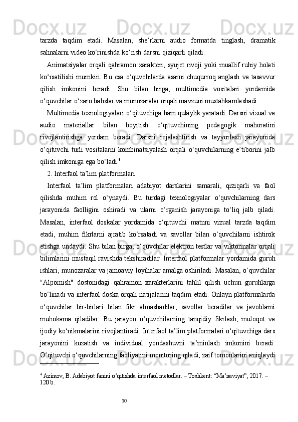 10tarzda   taqdim   etadi.   Masalan,   she’rlarni   audio   formatda   tinglash,   dramatik
sahnalarni video ko‘rinishda ko‘rish darsni qiziqarli qiladi.
Animatsiyalar  orqali  qahramon xarakteri, syujet  rivoji  yoki  muallif  ruhiy holati
ko‘rsatilishi   mumkin.   Bu   esa   o‘quvchilarda   asarni   chuqurroq   anglash   va   tasavvur
qilish   imkonini   beradi.   Shu   bilan   birga,   multimedia   vositalari   yordamida
o‘quvchilar o‘zaro bahslar va munozaralar orqali mavzuni mustahkamlashadi.
Multimedia texnologiyalari o‘qituvchiga ham qulaylik yaratadi. Darsni vizual va
audio   materiallar   bilan   boyitish   o‘qituvchining   pedagogik   mahoratini
rivojlantirishga   yordam   beradi.   Darsni   rejalashtirish   va   tayyorlash   jarayonida
o‘qituvchi   turli   vositalarni   kombinatsiyalash   orqali   o‘quvchilarning   e’tiborini   jalb
qilish imkoniga ega bo‘ladi. 4
2. Interfaol ta’lim platformalari
Interfaol   ta’lim   platformalari   adabiyot   darslarini   samarali,   qiziqarli   va   faol
qilishda   muhim   rol   o‘ynaydi.   Bu   turdagi   texnologiyalar   o‘quvchilarning   dars
jarayonida   faolligini   oshiradi   va   ularni   o‘rganish   jarayoniga   to‘liq   jalb   qiladi.
Masalan,   interfaol   doskalar   yordamida   o‘qituvchi   matnni   vizual   tarzda   taqdim
etadi,   muhim   fikrlarni   ajratib   ko‘rsatadi   va   savollar   bilan   o‘quvchilarni   ishtirok
etishga undaydi. Shu bilan birga, o‘quvchilar elektron testlar va viktorinalar orqali
bilimlarini mustaqil ravishda tekshiradilar. Interfaol platformalar yordamida guruh
ishlari, munozaralar va jamoaviy loyihalar amalga oshiriladi. Masalan, o‘quvchilar
"Alpomish"   dostonidagi   qahramon   xarakterlarini   tahlil   qilish   uchun   guruhlarga
bo‘linadi va interfaol doska orqali natijalarini taqdim etadi. Onlayn platformalarda
o‘quvchilar   bir-birlari   bilan   fikr   almashadilar,   savollar   beradilar   va   javoblarni
muhokama   qiladilar.   Bu   jarayon   o‘quvchilarning   tanqidiy   fikrlash,   muloqot   va
ijodiy ko‘nikmalarini rivojlantiradi. Interfaol ta’lim platformalari o‘qituvchiga dars
jarayonini   kuzatish   va   individual   yondashuvni   ta’minlash   imkonini   beradi.
O‘qituvchi o‘quvchilarning faoliyatini monitoring qiladi, zaif tomonlarini aniqlaydi
4
 Azimov, B. Adabiyot fanini o‘qitishda interfaol metodlar. – Toshkent: “Ma’naviyat”, 2017. – 
120 b. 