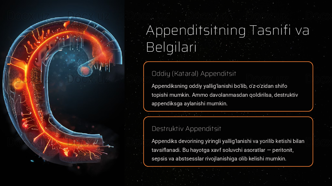 Appenditsitning Tasnifi va 
Belgilari
Oddiy (Kataral) Appenditsit
Appendiksning oddiy yallig'lanishi bo'lib, o'z-o'zidan shifo 
topishi mumkin. Ammo davolanmasdan qoldirilsa, destruktiv 
appendiksga aylanishi mumkin.
Destruktiv Appenditsit
Appendiks devorining yiringli yallig'lanishi va yorilib ketishi bilan 
tavsiflanadi. Bu hayotga xavf soluvchi asoratlar — peritonit, 
sepsis va abstsesslar rivojlanishiga olib kelishi mumkin.