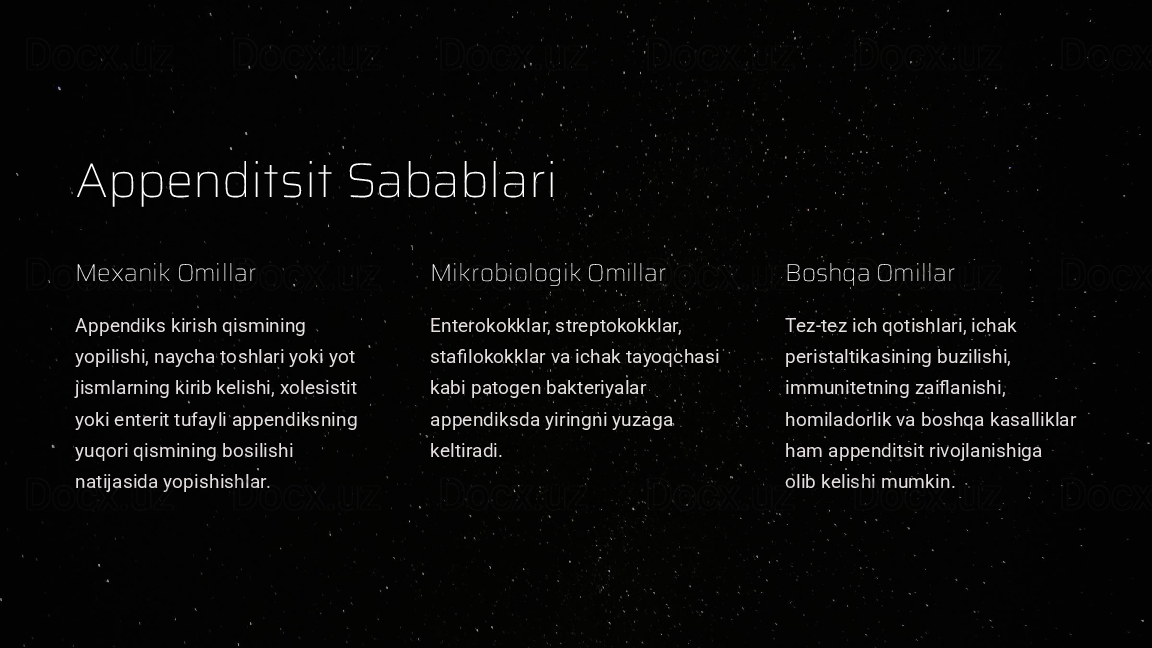 Appenditsit Sabablari
Mexanik Omillar
Appendiks kirish qismining 
yopilishi, naycha toshlari yoki yot 
jismlarning kirib kelishi, xolesistit 
yoki enterit tufayli appendiksning 
yuqori qismining bosilishi 
natijasida yopishishlar. Mikrobiologik Omillar
Enterokokklar, streptokokklar, 
stafilokokklar va ichak tayoqchasi 
kabi patogen bakteriyalar 
appendiksda yiringni yuzaga 
keltiradi. Boshqa Omillar
Tez-tez ich qotishlari, ichak 
peristaltikasining buzilishi, 
immunitetning zaiflanishi, 
homiladorlik va boshqa kasalliklar 
ham appenditsit rivojlanishiga 
olib kelishi mumkin.  