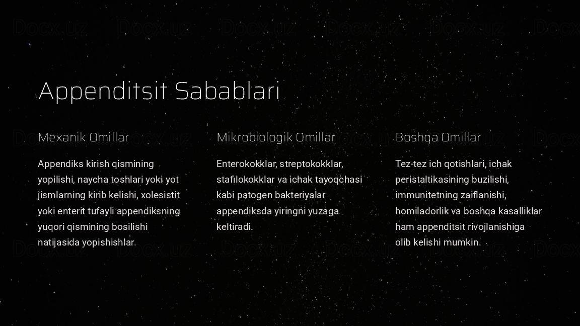 Appenditsit Sabablari
Mexanik Omillar
Appendiks kirish qismining 
yopilishi, naycha toshlari yoki yot 
jismlarning kirib kelishi, xolesistit 
yoki enterit tufayli appendiksning 
yuqori qismining bosilishi 
natijasida yopishishlar. Mikrobiologik Omillar
Enterokokklar, streptokokklar, 
stafilokokklar va ichak tayoqchasi 
kabi patogen bakteriyalar 
appendiksda yiringni yuzaga 
keltiradi. Boshqa Omillar
Tez-tez ich qotishlari, ichak 
peristaltikasining buzilishi, 
immunitetning zaiflanishi, 
homiladorlik va boshqa kasalliklar 
ham appenditsit rivojlanishiga 
olib kelishi mumkin.