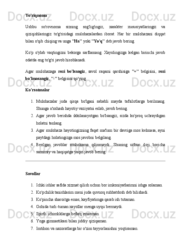 Yo'riqnoma
Ushbu   so'rovnoma   sizning   sog'lig'ingiz,   xarakter   xususiyatlaringiz   va
qiziqishlaringiz   to'g'risidagi   mulohazalardan   iborat.   Har   bir   mulohazani   diqqat
bilan o'qib chiqing va unga  "Ha"  yoki  "Yo'q"  deb javob bering.
Ko'p   o'ylab   vaqtingizni   bekorga   sarflamang.   Xayolingizga   kelgan   birinchi   javob
odatda eng to'g'ri javob hisoblanadi.
Agar   mulohazaga   rozi   bo'lsangiz ,   savol   raqami   qarshisiga   "+"   belgisini,   rozi
bo'lmasangiz ,  "-"  belgisini qo'ying.
Ko'rsatmalar
1. Mulohazalar   juda   qisqa   bo'lgani   sababli   mayda   tafsilotlarga   berilmang.
Shunga o'xshash hayotiy vaziyatni eslab, javob bering. 
2. Agar   javob   berishda   ikkilanayotgan   bo'lsangiz,   sizda   ko'proq   uchraydigan
holatni tanlang. 
3. Agar mulohaza hayotingizning faqat ma'lum bir davriga mos kelmasa, ayni
paytdagi holatingizga mos javobni belgilang. 
4. Berilgan   javoblar   muhokama   qilinmaydi.   Shuning   uchun   iloji   boricha
samimiy va haqiqatga yaqin javob bering. 
Savollar
1. Ichki ishlar safida xizmat qilish uchun bor imkoniyatlarimni ishga solaman. 
2. Ko'pchilik tanishlarim meni juda quvnoq suhbatdosh deb bilishadi. 
3. Ko'pincha sharoitga emas, kayfiyatimga qarab ish tutaman. 
4. Gohida turli-tuman xayollar menga uyqu bermaydi. 
5. Spirtli ichimliklarga befarq emasman. 
6. Yoga gimnastikasi bilan jiddiy qiziqaman. 
7. Imtihon va nazoratlarga bir o'zim tayyorlanishni yoqtiraman.  