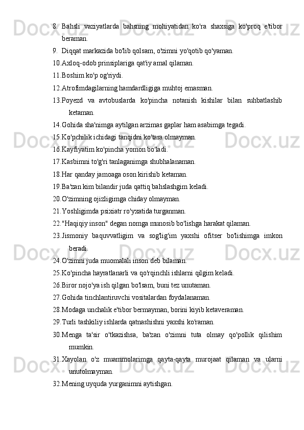 8. Bahsli   vaziyatlarda   bahsning   mohiyatidan   ko'ra   shaxsiga   ko'proq   e'tibor
beraman. 
9. Diqqat markazida bo'lib qolsam, o'zimni yo'qotib qo'yaman. 
10. Axloq-odob prinsiplariga qat'iy amal qilaman. 
11. Boshim ko'p og'riydi. 
12. Atrofimdagilarning hamdardligiga muhtoj emasman. 
13. Poyezd   va   avtobuslarda   ko'pincha   notanish   kishilar   bilan   suhbatlashib
ketaman. 
14. Gohida sha'nimga aytilgan arzimas gaplar ham asabimga tegadi. 
15. Ko'pchilik ichidagi tanqidni ko'tara olmayman. 
16. Kayfiyatim ko'pincha yomon bo'ladi. 
17. Kasbimni to'g'ri tanlaganimga shubhalanaman. 
18. Har qanday jamoaga oson kirishib ketaman. 
19. Ba'zan kim bilandir juda qattiq bahslashgim keladi. 
20. O'zimning ojizligimga chiday olmayman. 
21. Yoshligimda psixiatr ro'yxatida turganman. 
22. "Haqiqiy inson" degan nomga munosib bo'lishga harakat qilaman. 
23. Jismoniy   baquvvatligim   va   sog'lig'im   yaxshi   ofitser   bo'lishimga   imkon
beradi. 
24. O'zimni juda muomalali inson deb bilaman. 
25. Ko'pincha hayratlanarli va qo'rqinchli ishlarni qilgim keladi. 
26. Biror nojo'ya ish qilgan bo'lsam, buni tez unutaman. 
27. Gohida tinchlantiruvchi vositalardan foydalanaman. 
28. Modaga unchalik e'tibor bermayman, borini kiyib ketaveraman. 
29. Turli tashkiliy ishlarda qatnashishni yaxshi ko'raman. 
30. Menga   ta'sir   o'tkazishsa,   ba'zan   o'zimni   tuta   olmay   qo'pollik   qilishim
mumkin. 
31. Xayolan   o'z   muammolarimga   qayta-qayta   murojaat   qilaman   va   ularni
unutolmayman. 
32. Mening uyquda yurganimni aytishgan.  