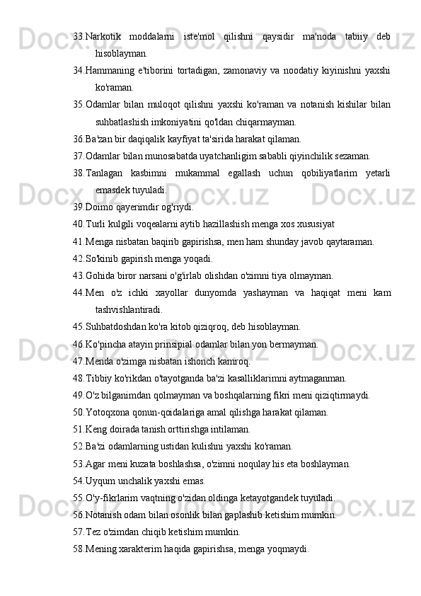 33. Narkotik   moddalarni   iste'mol   qilishni   qaysidir   ma'noda   tabiiy   deb
hisoblayman. 
34. Hammaning   e'tiborini   tortadigan,   zamonaviy   va   noodatiy   kiyinishni   yaxshi
ko'raman. 
35. Odamlar   bilan   muloqot   qilishni   yaxshi   ko'raman   va   notanish   kishilar   bilan
suhbatlashish imkoniyatini qo'ldan chiqarmayman. 
36. Ba'zan bir daqiqalik kayfiyat ta'sirida harakat qilaman. 
37. Odamlar bilan munosabatda uyatchanligim sababli qiyinchilik sezaman. 
38. Tanlagan   kasbimni   mukammal   egallash   uchun   qobiliyatlarim   yetarli
emasdek tuyuladi. 
39. Doimo qayerimdir og'riydi. 
40. Turli kulgili voqealarni aytib hazillashish menga xos xususiyat
41. Menga nisbatan baqirib gapirishsa, men ham shunday javob qaytaraman.
42. So'kinib gapirish menga yoqadi.
43. Gohida biror narsani o'g'irlab olishdan o'zimni tiya olmayman.
44. Men   o'z   ichki   xayollar   dunyomda   yashayman   va   haqiqat   meni   kam
tashvishlantiradi.
45. Suhbatdoshdan ko'ra kitob qiziqroq, deb hisoblayman.
46. Ko'pincha atayin prinsipial odamlar bilan yon bermayman.
47. Menda o'zimga nisbatan ishonch kamroq.
48. Tibbiy ko'rikdan o'tayotganda ba'zi kasalliklarimni aytmaganman.
49. O'z bilganimdan qolmayman va boshqalarning fikri meni qiziqtirmaydi.
50. Yotoqxona qonun-qoidalariga amal qilishga harakat qilaman.
51. Keng doirada tanish orttirishga intilaman.
52. Ba'zi odamlarning ustidan kulishni yaxshi ko'raman.
53. Agar meni kuzata boshlashsa, o'zimni noqulay his eta boshlayman.
54. Uyqum unchalik yaxshi emas.
55. O'y-fikrlarim vaqtning o'zidan oldinga ketayotgandek tuyuladi.
56. Notanish odam bilan osonlik bilan gaplashib ketishim mumkin.
57. Tez o'zimdan chiqib ketishim mumkin.
58. Mening xarakterim haqida gapirishsa, menga yoqmaydi. 