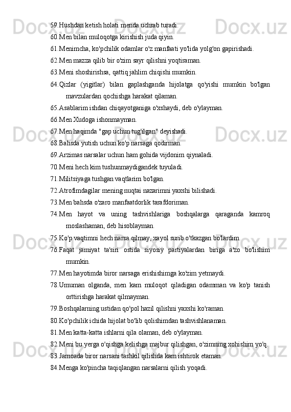 59. Hushdan ketish holati menda uchrab turadi.
60. Men bilan muloqotga kirishish juda qiyin.
61. Menimcha, ko'pchilik odamlar o'z manfaati yo'lida yolg'on gapirishadi.
62. Men mazza qilib bir o'zim sayr qilishni yoqtiraman.
63. Meni shoshirishsa, qattiq jahlim chiqishi mumkin.
64. Qizlar   (yigitlar)   bilan   gaplashganda   hijolatga   qo'yishi   mumkin   bo'lgan
mavzulardan qochishga harakat qilaman.
65. Asablarim ishdan chiqayotganiga o'xshaydi, deb o'ylayman.
66. Men Xudoga ishonmayman.
67. Men haqimda "gap uchun tug'ilgan" deyishadi.
68. Bahsda yutish uchun ko'p narsaga qodirman.
69. Arzimas narsalar uchun ham gohida vijdonim qiynaladi.
70. Meni hech kim tushunmaydigandek tuyuladi.
71. Militsiyaga tushgan vaqtlarim bo'lgan.
72. Atrofimdagilar mening nuqtai nazarimni yaxshi bilishadi.
73. Men bahsda o'zaro manfaatdorlik tarafdoriman.
74. Men   hayot   va   uning   tashvishlariga   boshqalarga   qaraganda   kamroq
moslashaman, deb hisoblayman.
75. Ko'p vaqtimni hech narsa qilmay, xayol surib o'tkazgan bo'lardim.
76. Faqat   jamiyat   ta'siri   ostida   siyosiy   partiyalardan   biriga   a'zo   bo'lishim
mumkin.
77. Men hayotimda biror narsaga erishishimga ko'zim yetmaydi.
78. Umuman   olganda,   men   kam   muloqot   qiladigan   odamman   va   ko'p   tanish
orttirishga harakat qilmayman.
79. Boshqalarning ustidan qo'pol hazil qilishni yaxshi ko'raman.
80. Ko'pchilik ichida hijolat bo'lib qolishimdan tashvishlanaman.
81. Men katta-katta ishlarni qila olaman, deb o'ylayman.
82. Meni bu yerga o'qishga kelishga majbur qilishgan, o'zimning xohishim yo'q.
83. Jamoada biror narsani tashkil qilishda kam ishtirok etaman.
84. Menga ko'pincha taqiqlangan narsalarni qilish yoqadi. 