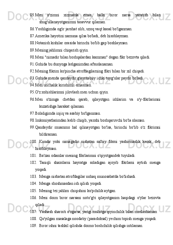 85. Men   o'zimni   xizmatda   emas,   balki   biror   narsa   yaratish   bilan
shug'ullanayotganimni tasavvur qilaman.
86. Yoshligimda og'ir jarohat olib, uzoq vaqt kasal bo'lganman.
87. Amerika hayotini namuna qilsa bo'ladi, deb hisoblayman.
88. Notanish kishilar orasida birinchi bo'lib gap boshlayman.
89. Mening jahlimni chiqarish qiyin.
90. Meni "nimadir bilan boshqalardan kamman" degan fikr bezovta qiladi.
91. Gohida bu dunyoga kelganimdan afsuslanaman.
92. Mening fikrim ko'pincha atrofdagilarning fikri bilan bir xil chiqadi.
93. Gohida menda qandaydir g'ayritabiiy ichki tuyg'ular paydo bo'ladi.
94. Men unchalik kirishimli emasman.
95. O'z xohishlarimni jilovlash men uchun qiyin.
96. Men   o'zimga   chetdan   qarab,   qilayotgan   ishlarim   va   o'y-fikrlarimni
kuzatishga harakat qilaman.
97. Bolaligimda injiq va asabiy bo'lganman.
98. Imkoniyatlarimdan kelib chiqib, yaxshi boshqaruvchi bo'la olaman.
99. Qandaydir   muammo   hal   qilinayotgan   bo'lsa,   birinchi   bo'lib   o'z   fikrimni
bildiraman.
100. Kimdir   yoki   nimagadir   nisbatan   salbiy   fikrni   yashirmaslik   kerak,   deb
hisoblayman.
101. Ba'zan odamlar mening fikrlarimni o'qiyotgandek tuyuladi.
102. Taniqli   shaxslarni   hayratga   soladigan   ajoyib   fikrlarni   aytish   menga
yoqadi.
103. Menga nisbatan atrofdagilar nohaq munosabatda bo'lishadi.
104. Menga shoshmasdan ish qilish yoqadi.
105. Mening tez jahlim chiqishini ko'pchilik aytgan.
106. Meni   doim   biror   narsani   noto'g'ri   qilayotganim   haqidagi   o'ylar   bezovta
qiladi.
107. Yashash sharoiti o'zgarsa, yangi muhitga qiyinchilik bilan moslashaman.
108. Qo'yilgan masalaga noodatiy (paradoksal) yechim topish menga yoqadi.
109. Biror ishni tashkil qilishda doimo boshchilik qilishga intilaman. 