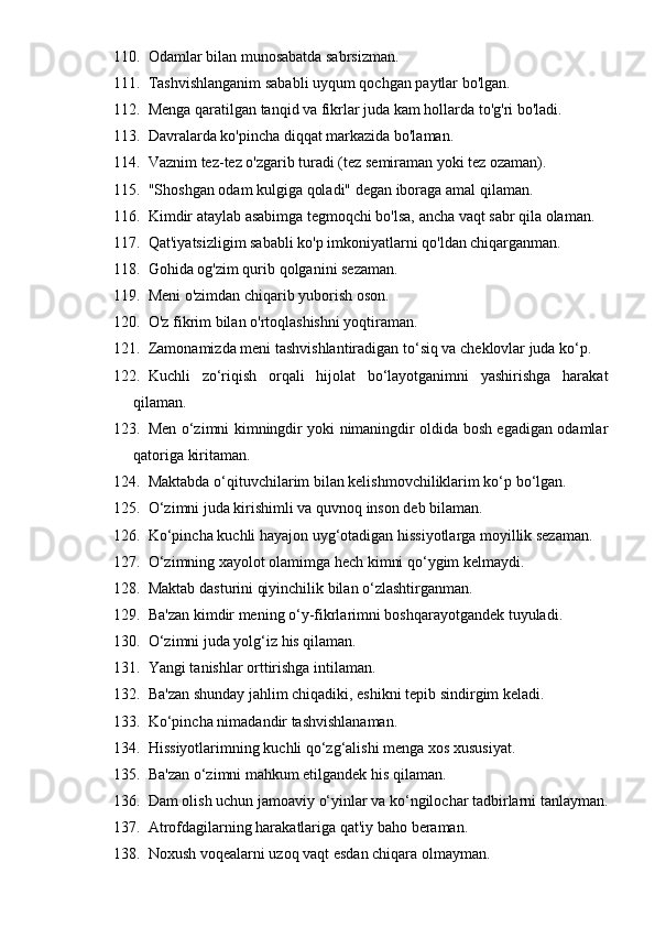 110. Odamlar bilan munosabatda sabrsizman.
111. Tashvishlanganim sababli uyqum qochgan paytlar bo'lgan.
112. Menga qaratilgan tanqid va fikrlar juda kam hollarda to'g'ri bo'ladi.
113. Davralarda ko'pincha diqqat markazida bo'laman.
114. Vaznim tez-tez o'zgarib turadi (tez semiraman yoki tez ozaman).
115. "Shoshgan odam kulgiga qoladi" degan iboraga amal qilaman.
116. Kimdir ataylab asabimga tegmoqchi bo'lsa, ancha vaqt sabr qila olaman.
117. Qat'iyatsizligim sababli ko'p imkoniyatlarni qo'ldan chiqarganman.
118. Gohida og'zim qurib qolganini sezaman.
119. Meni o'zimdan chiqarib yuborish oson.
120. O'z fikrim bilan o'rtoqlashishni yoqtiraman.
121. Zamonamizda meni tashvishlantiradigan to‘siq va cheklovlar juda ko‘p.
122. Kuchli   zo‘riqish   orqali   hijolat   bo‘layotganimni   yashirishga   harakat
qilaman.
123. Men o‘zimni kimningdir yoki nimaningdir oldida bosh egadigan odamlar
qatoriga kiritaman.
124. Maktabda o‘qituvchilarim bilan kelishmovchiliklarim ko‘p bo‘lgan.
125. O‘zimni juda kirishimli va quvnoq inson deb bilaman.
126. Ko‘pincha kuchli hayajon uyg‘otadigan hissiyotlarga moyillik sezaman.
127. O‘zimning xayolot olamimga hech kimni qo‘ygim kelmaydi.
128. Maktab dasturini qiyinchilik bilan o‘zlashtirganman.
129. Ba'zan kimdir mening o‘y-fikrlarimni boshqarayotgandek tuyuladi.
130. O‘zimni juda yolg‘iz his qilaman.
131. Yangi tanishlar orttirishga intilaman.
132. Ba'zan shunday jahlim chiqadiki, eshikni tepib sindirgim keladi.
133. Ko‘pincha nimadandir tashvishlanaman.
134. Hissiyotlarimning kuchli qo‘zg‘alishi menga xos xususiyat.
135. Ba'zan o‘zimni mahkum etilgandek his qilaman.
136. Dam olish uchun jamoaviy o‘yinlar va ko‘ngilochar tadbirlarni tanlayman.
137. Atrofdagilarning harakatlariga qat'iy baho beraman.
138. Noxush voqealarni uzoq vaqt esdan chiqara olmayman. 