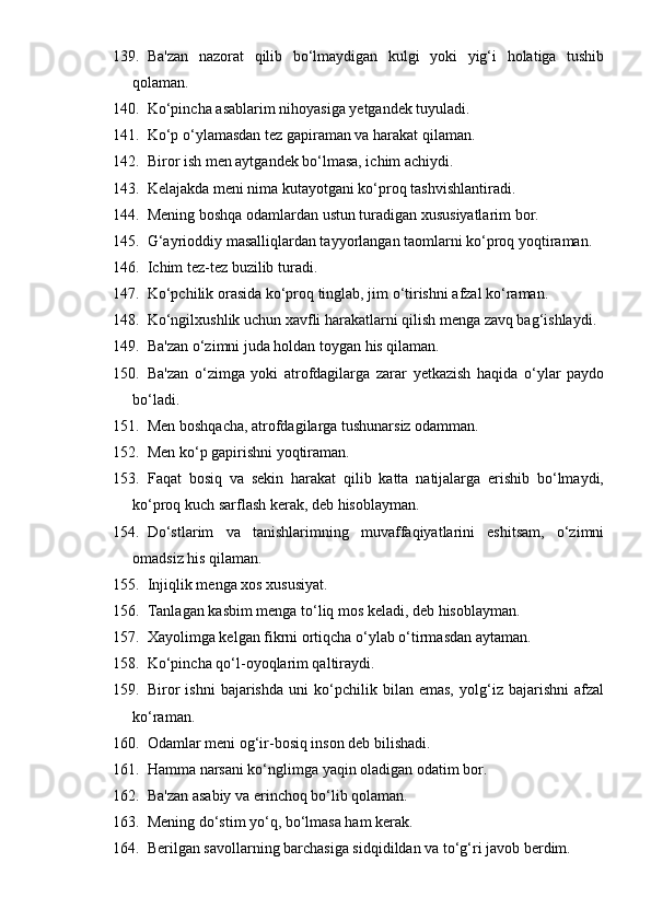 139. Ba'zan   nazorat   qilib   bo‘lmaydigan   kulgi   yoki   yig‘i   holatiga   tushib
qolaman.
140. Ko‘pincha asablarim nihoyasiga yetgandek tuyuladi.
141. Ko‘p o‘ylamasdan tez gapiraman va harakat qilaman.
142. Biror ish men aytgandek bo‘lmasa, ichim achiydi.
143. Kelajakda meni nima kutayotgani ko‘proq tashvishlantiradi.
144. Mening boshqa odamlardan ustun turadigan xususiyatlarim bor.
145. G‘ayrioddiy masalliqlardan tayyorlangan taomlarni ko‘proq yoqtiraman.
146. Ichim tez-tez buzilib turadi.
147. Ko‘pchilik orasida ko‘proq tinglab, jim o‘tirishni afzal ko‘raman.
148. Ko‘ngilxushlik uchun xavfli harakatlarni qilish menga zavq bag‘ishlaydi.
149. Ba'zan o‘zimni juda holdan toygan his qilaman.
150. Ba'zan   o‘zimga   yoki   atrofdagilarga   zarar   yetkazish   haqida   o‘ylar   paydo
bo‘ladi.
151. Men boshqacha, atrofdagilarga tushunarsiz odamman.
152. Men ko‘p gapirishni yoqtiraman.
153. Faqat   bosiq   va   sekin   harakat   qilib   katta   natijalarga   erishib   bo‘lmaydi,
ko‘proq kuch sarflash kerak, deb hisoblayman.
154. Do‘stlarim   va   tanishlarimning   muvaffaqiyatlarini   eshitsam,   o‘zimni
omadsiz his qilaman.
155. Injiqlik menga xos xususiyat.
156. Tanlagan kasbim menga to‘liq mos keladi, deb hisoblayman.
157. Xayolimga kelgan fikrni ortiqcha o‘ylab o‘tirmasdan aytaman.
158. Ko‘pincha qo‘l-oyoqlarim qaltiraydi.
159. Biror   ishni   bajarishda   uni   ko‘pchilik   bilan   emas,   yolg‘iz   bajarishni   afzal
ko‘raman.
160. Odamlar meni og‘ir-bosiq inson deb bilishadi.
161. Hamma narsani ko‘nglimga yaqin oladigan odatim bor.
162. Ba'zan asabiy va erinchoq bo‘lib qolaman.
163. Mening do‘stim yo‘q, bo‘lmasa ham kerak.
164. Berilgan savollarning barchasiga sidqidildan va to‘g‘ri javob berdim. 