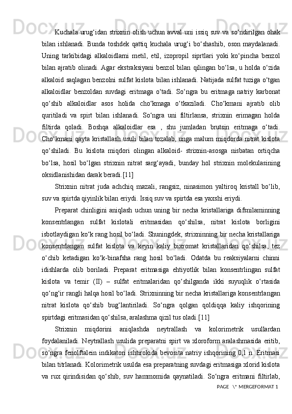 Kuchala urug‘idan strixnin olish uchun avval  uni issiq suv va so‘ndirilgan ohak
bilan   ishlanadi.   Bunda   toshdek   qattiq   kuchala   urug‘i   bo‘shashib,   oson   maydalanadi.
Uning   tarkibidagi   alkaloidlarni   metil,   etil,   izopropil   siprtlari   yoki   ko‘pincha   benzol
bilan  ajratib  olinadi.   Agar   ekstraksiyani   benzol   bilan   qilingan  bo‘lsa,   u  holda   o‘zida
alkaloid saqlagan benzolni sulfat kislota bilan ishlanadi. Natijada sulfat tuziga o‘tgan
alkaloidlar   benzoldan   suvdagi   eritmaga   o‘tadi.   So‘ngra   bu   eritmaga   natriy   karbonat
qo‘shib   alkaloidlar   asos   holida   cho‘kmaga   o‘tkaziladi.   Cho‘kmani   ajratib   olib
quritiladi   va   spirt   bilan   ishlanadi.   So‘ngra   uni   filtirlansa,   strixnin   erimagan   holda
filtirda   qoladi.   Boshqa   alkaloidlar   esa   ,   shu   jumladan   brutsin   eritmaga   o‘tadi.
Cho‘kmani  qayta kristallash  usuli  bilan tozalab, unga malum  miqdorda nitrat  kislota
qo‘shiladi.   Bu   kislota   miqdori   olingan   alkaloid-   strixnin-asosga   nisbatan   ortiqcha
bo‘lsa,   hosil   bo‘lgan   strixnin   nitrat   sarg‘ayadi,   bunday   hol   strixnin   molekulasining
oksidlanishidan darak beradi. [11]
Strixnin   nitrat   juda   achchiq   mazali,   rangsiz,   ninasimon   yaltiroq   kristall   bo‘lib,
suv va spirtda qiyinlik bilan eriydi. Issiq suv va spirtda esa yaxshi eriydi.
Preparat   chinligini   aniqlash   uchun   uning   bir   necha   kristallariga   difsnilaminning
konsentrlangan   sulfat   kislotali   eritmasidan   qo‘shilsa,   nitrat   kislota   borligini
isbotlaydigan ko‘k rang hosil bo‘ladi. Shuningdek, strixninning bir necha kristallariga
konsentrlangan   sulfat   kislota   va   keyin   kaliy   bixromat   kristallaridan   qo‘shilsa,   tez
o‘chib   ketadigan   ko‘k-binafsha   rang   hosil   bo‘ladi.   Odatda   bu   reaksiyalarni   chinni
idishlarda   olib   boriladi.   Preparat   eritmasiga   ehtiyotlik   bilan   konsentrlingan   sulfat
kislota   va   temir   (II)   –   sulfat   eritmalaridan   qo‘shilganda   ikki   suyuqlik   o‘rtasida
qo‘ng‘ir rangli halqa hosil bo‘ladi.  Strixninning bir necha kristallariga konsentrlangan
nitrat   kislota   qo‘shib   bug‘lantiriladi.   So‘ngra   qolgan   qoldiqqa   kaliy   ishqorining
spirtdagi eritmasidan qo‘shilsa, aralashma qizil tus oladi. [11]
Strixnin   miqdorini   aniqlashda   neytrallash   va   kolorimetrik   usullardan
foydalaniladi.  Neytrallash  usulida  preparatni   spirt  va  xloroform  aralashmasida   eritib,
so‘ngra   fenolftalein   indikatori   ishtirokida   bevosita   natriy   ishqorining   0,1   n.   Eritmasi
bilan titrlanadi. Kolorimetrik usulda esa preparatning suvdagi eritmasiga xlorid kislota
va   rux   qirindisidan   qo‘shib,   suv   hammomida   qaynatiladi.   So‘ngra   eritmani   filtirlab,
 PAGE   \* MERGEFORMAT 1 