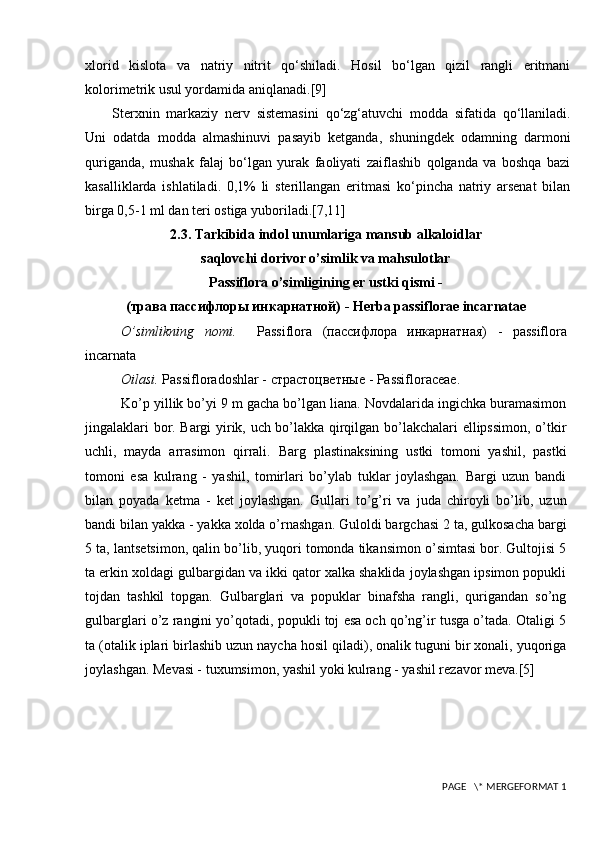 xlorid   kislota   va   natriy   nitrit   qo‘shiladi.   Hosil   bo‘lgan   qizil   rangli   eritmani
kolorimetrik usul yordamida aniqlanadi. [9]
Sterxnin   markaziy   nerv   sistemasini   qo‘zg‘atuvchi   modda   sifatida   qo‘llaniladi.
Uni   odatda   modda   almashinuvi   pasayib   ketganda,   shuningdek   odamning   darmoni
quriganda,   mushak   falaj   bo‘lgan   yurak   faoliyati   zaiflashib   qolganda   va   boshqa   bazi
kasalliklarda   ishlatiladi.   0,1%   li   sterillangan   eritmasi   ko‘pincha   natriy   arsenat   bilan
birga 0,5-1 ml dan teri ostiga yuboriladi. [7,11]
2.3. Tarkibida indol unumlariga mansub alkaloidlar
saqlovchi dorivor o’simlik va mahsulotlar
Passiflora o’simligining  е r ustki qismi -
(трава пассифлоры инкарнатной)  - Herba passiflorae incarnatae
O’simlikning   nomi.     Passiflora   (пассифлора   инкарнатная)   -   passiflora
incarnata
Oilasi.  Passifloradoshlar -  страстоцветные  - Passifloraceae.
Ko’p yillik bo’yi 9 m gacha bo’lgan liana. Novdalarida ingichka buramasimon
jingalaklari bor. Bargi yirik, uch bo’lakka qirqilgan bo’lakchalari ellipssimon, o’tkir
uchli,   mayda   arrasimon   qirrali.   Barg   plastinaksining   ustki   tomoni   yashil,   pastki
tomoni   esa   kulrang   -   yashil,   tomirlari   bo’ylab   tuklar   joylashgan.   Bargi   uzun   bandi
bilan   poyada   k е tma   -   k е t   joylashgan.   Gullari   to’g’ri   va   juda   chiroyli   bo’lib,   uzun
bandi bilan yakka - yakka xolda o’rnashgan. Guloldi bargchasi 2 ta, gulkosacha bargi
5 ta, lants е tsimon, qalin bo’lib, yuqori tomonda tikansimon o’simtasi bor. Gultojisi 5
ta erkin xoldagi gulbargidan va ikki qator xalka shaklida joylashgan ipsimon popukli
tojdan   tashkil   topgan.   Gulbarglari   va   popuklar   binafsha   rangli,   qurigandan   so’ng
gulbarglari o’z rangini yo’qotadi, popukli toj esa och qo’ng’ir tusga o’tada. Otaligi 5
ta (otalik iplari birlashib uzun naycha hosil qiladi), onalik tuguni bir xonali, yuqoriga
joylashgan. M е vasi - tuxumsimon, yashil yoki kulrang - yashil r е zavor m е va. [5]
 PAGE   \* MERGEFORMAT 1 