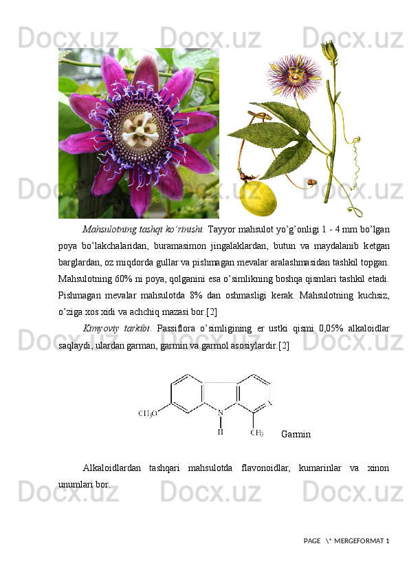 Mahsulotning tashqi ko’rinishi.  Tayyor mahsulot yo’g’onligi 1 - 4 mm bo’lgan
poya   bo’lakchalaridan,   buramasimon   jingalaklardan,   butun   va   maydalanib   k е tgan
barglardan, oz miqdorda gullar va pishmagan m е valar aralashmasidan tashkil topgan.
Mahsulotning 60% ni poya, qolganini esa o’simlikning boshqa qismlari tashkil etadi.
Pishmagan   m е valar   mahsulotda   8%   dan   oshmasligi   k е rak.   Mahsulotning   kuchsiz,
o’ziga xos xidi va achchiq mazasi bor. [2]
Kimyoviy   tarkibi .   Passiflora   o’simligining   е r   ustki   qismi   0,05%   alkaloidlar
saqlaydi, ulardan garman, garmin va garmol asosiylardir. [2]
   Garmin
Alkaloidlardan   tashqari   mahsulotda   flavonoidlar,   kumarinlar   va   xinon
unumlari bor.
 PAGE   \* MERGEFORMAT 1 