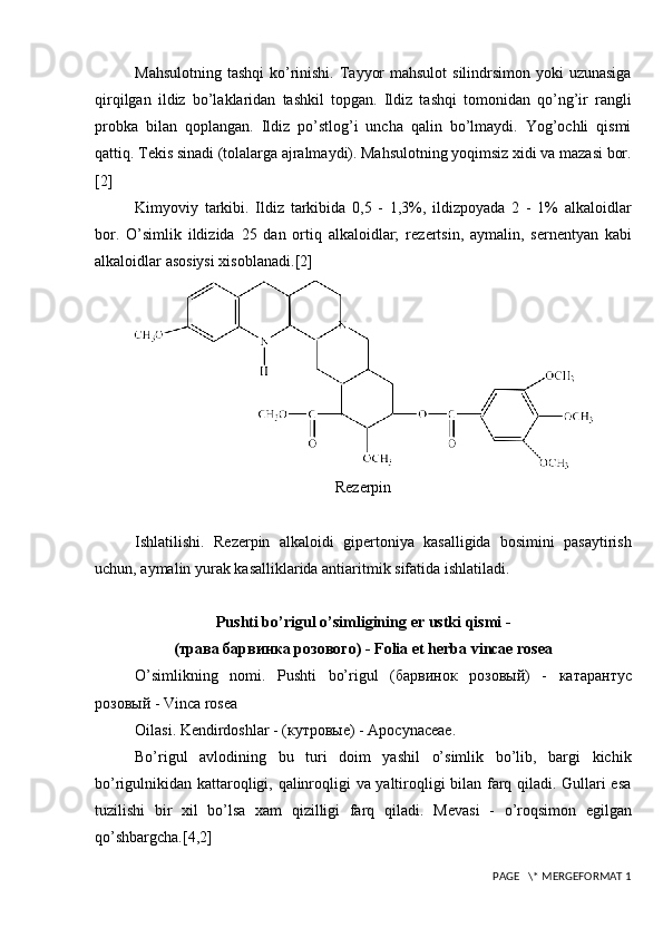 Mahsulotning tashqi  ko’rinishi. Tayyor  mahsulot  silindrsimon yoki  uzunasiga
qirqilgan   ildiz   bo’laklaridan   tashkil   topgan.   Ildiz   tashqi   tomonidan   qo’ng’ir   rangli
probka   bilan   qoplangan.   Ildiz   po’stlog’i   uncha   qalin   bo’lmaydi.   Yog’ochli   qismi
qattiq. T е kis sinadi (tolalarga ajralmaydi). Mahsulotning yoqimsiz xidi va mazasi bor.
[2]
Kimyoviy   tarkibi.   Ildiz   tarkibida   0,5   -   1,3%,   ildizpoyada   2   -   1%   alkaloidlar
bor.   O’simlik   ildizida   25   dan   ortiq   alkaloidlar;   r е z е rtsin,   aymalin,   s е rn е ntyan   kabi
alkaloidlar asosiysi xisoblanadi. [2]
R е z е rpin
Ishlatilishi.   R е z е rpin   alkaloidi   gip е rtoniya   kasalligida   bosimini   pasaytirish
uchun, aymalin yurak kasalliklarida antiaritmik sifatida ishlatiladi.
Pushti bo’rigul o’simligining  е r ustki qismi -
(трава барвинка розового)  - Folia et herba vincae rosea
O’simlikning   nomi.   Pushti   bo’rigul   ( барвинок   розов ый )   -   катарантус
розов ый   - Vinca rosea
Oilasi. K е ndirdoshlar -  (кутровые)  - Apocynaceae.
Bo’rigul   avlodining   bu   turi   doim   yashil   o’simlik   bo’lib,   bargi   kichik
bo’rigulnikidan kattaroqligi, qalinroqligi va yaltiroqligi bilan farq qiladi. Gullari esa
tuzilishi   bir   xil   bo’lsa   xam   qizilligi   farq   qiladi.   M е vasi   -   o’roqsimon   egilgan
qo’shbargcha. [4,2]
 PAGE   \* MERGEFORMAT 1 