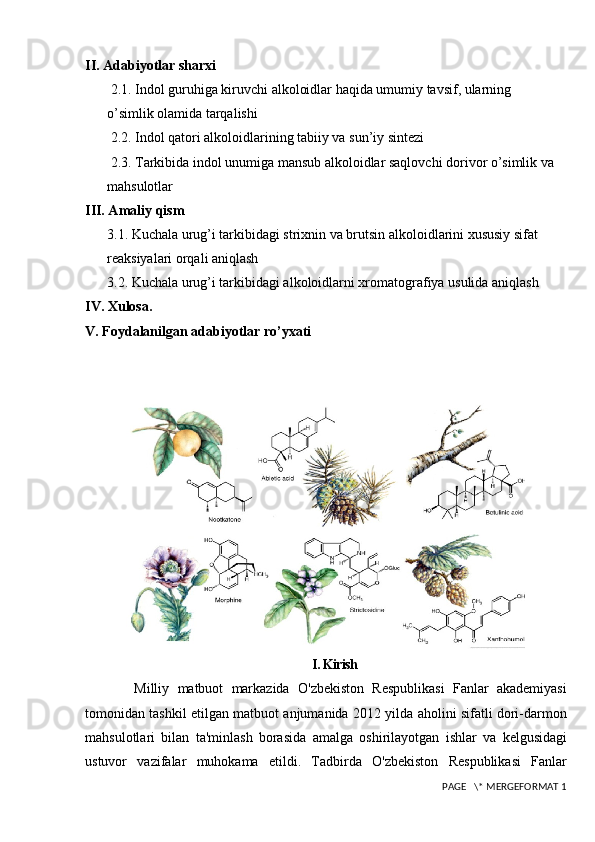 II. Adabiyotlar sharxi
  2.1. Indol guruhiga kiruvchi alkoloidlar haqida umumiy tavsif, ularning            
o’simlik olamida tarqalishi
 2.2. Indol qatori alkoloidlarining tabiiy va sun’iy sintezi
 2.3. Tarkibida indol unumiga mansub alkoloidlar saqlovchi dorivor o’simlik va 
mahsulotlar
III. Amaliy qism
3.1. Kuchala urug’i tarkibidagi strixnin va brutsin alkoloidlarini xususiy sifat 
reaksiyalari orqali aniqlash
3.2. Kuchala urug’i tarkibidagi alkoloidlarni xromatografiya usulida aniqlash
IV. Xulosa.
V. Foydalanilgan adabiyotlar ro’yxati
I.  Kirish
            Milliy   matbuot   markazida   O ' zbekiston   Respublikasi   Fanlar   akademiyasi
tomonidan   tashkil   etilgan   matbuot   anjumanida  2012   yilda   aholini   sifatli   dori - darmon
mahsulotlari   bilan   ta ' minlash   borasida   amalga   oshirilayotgan   ishlar   va   kelgusidagi
ustuvor   vazifalar   muhokama   etildi .   Tadbirda   O ' zbekiston   Respublikasi   Fanlar
 PAGE   \* MERGEFORMAT 1 