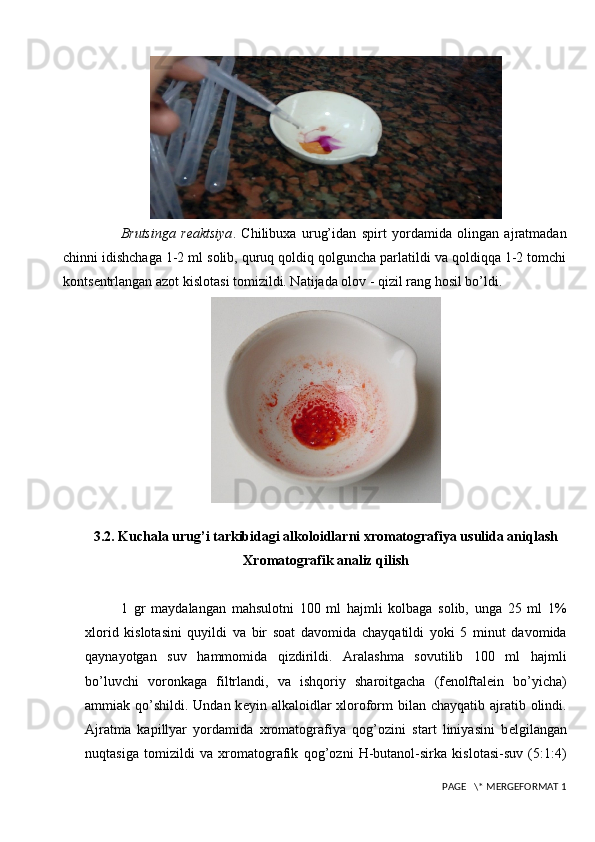 Brutsinga   r е aktsiya .   Chilibuxa   urug’idan   spirt   yordamida   olingan   ajratmadan
chinni idishchaga 1-2 ml solib, quruq qoldiq qolguncha parlatildi va qoldiqqa 1-2 tomchi
konts е ntrlangan azot kislotasi tomizildi. Natijada olov - qizil rang hosil bo’ldi.
3.2. Kuchala urug’i tarkibidagi alkoloidlarni xromatografiya usulida aniqlash
Xromatografik analiz qilish
1   gr   maydalangan   mahsulotni   100   ml   hajmli   kolbaga   solib,   unga   25   ml   1%
xlorid   kislotasini   quyildi   va   bir   soat   davomida   chayqatildi   yoki   5   minut   davomida
q aynayotgan   suv   hammomida   qizdirildi.   Aralashma   sovutilib   100   ml   hajmli
b o’ luvchi   voronkaga   filtrlandi,   va   ishqoriy   sharoitgacha   (f е nolftal е in   bo’yicha)
ammiak   q o’shildi.  Undan k е yin alkaloidlar  xloroform  bilan chayqatib ajratib olindi.
Ajratma   kapillyar   yordamida   xromatografiya   qog’ozini   start   liniyasini   b е lgilangan
nuqtasiga   tomizildi   va   xromatografik   qog’ozni   H-butanol-sirka   kislotasi-suv   (5:1:4)
 PAGE   \* MERGEFORMAT 1