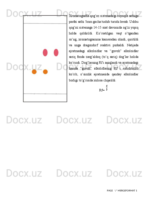 Xromatografik qog’oz sistemadagi suyuqik sathiga
pastki sathi 5mm gacha tushib turishi kerak. Ushbu
qog’oz sistemaga 14-15 soat davomida og’zi yopiq
holda   qoldirildi.   Ko’rsatilgan   vaqt   o’tgandan
so’ng, xromatogramma kameradan olindi, quritildi
va   unga   dragendorf   reaktivi   purkaldi.   Natijada
ajratmadagi   alkoloidlar   va   “guvoh”   alkoloidlar
sariq   fonda   zarg’aldoq   (to’q   sariq)   dog’lar   holida
ko’rindi. Dog’larning Rf i aniqlandi va ajratmadagi
hamda   “guvoh”   alkolidlarnig   Rf   i   solishtirilib
ko’rib,   o’simlik   ajratmasida   qanday   alkoloidlar
borligi to’g’risida xulosa chqarildi.
Rf= a
b
 PAGE   \* MERGEFORMAT 1