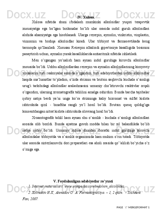 IV. Xulosa.
Xulosa   sifatida   shuni   ifodalash   mumkinki   alkoloidlar   yuqori   terapevtik
xususiyatga   ega   bo’lgan   birikmalar   bo’lib   ular   orasida   indol   guruh   alkoloidlari
alohida ahamiyatga ega hisoblanadi. Ularga   rezerpin, aymolin, vinkristin, vinplastin,
vinnomin   va   boshqa   alkoloidlar   kiradi.   Ular   tibbiyot   va   farmasevtikada   keng
tarmoqda   qo’llaniladi.   Xususan   R е z е rpin   alkaloidi   gip е rtoniya   kasalligida   bosimini
pasaytirish uchun, aymalin yurak kasalliklarida antiaritmik sifatida ishlatiladi.
Men   o’rgangan   yo’nalish   ham   aynan   indol   guruhiga   kiruvchi   alkoloidlar
xususida bo’ldi. Ushbu alkoloidlardan rezerpin va aymalin alkoloidlarining kimyoviy
xossalarini turli reaksiyalar asosida o’rgandim, turli adabiyotlardan ushbu alkoloidlar
haqida ma’lumotlar to’pladim, o’zida strixnin va brutsin saqlovchi kuchala o’simligi
urug’i   tarkibidagi   alkoloidlar   aralashmasini   umumiy   cho’ktiruvchi   reaktivlar   orqali
o’rgandim, ularning xromatografik tahlilini amalga oshirdim. Bunda barcha tajribalar
ijobiy   natija   berdi   ya’ni   unga   ko’ra   strixninga   kaliy   bixromat   va   sulfat   kislota
ishtirokida   qizil   -   binafsha   rangli   yo’l   hosil   bo’ldi.   Brutsin   quruq   qoldig’iga
konsentrlangan nitrat kislota ishtirokida olovrang hosil bo’ldi.
Xroamtografik   tahlil   ham   aynan   shu   o’simlik   -   kuchala   o’simligi   alkoloidlari
asosida   olib   borildi.   Bunda   ajratma   guvoh   modda   bilan   bir   xil   balandlikda   bo’lib
natija   ijobiy   bo’ldi.   Umumiy   xulosa   shundan   iboratki   indol   guruhiga   kiruvchi
alkoloidalar tibbiyotda va o’simlik organizmida ham muhim o’rin tutadi. Tibbiyotda
ular asosida sintezlanuvchi dori preparatlari esa aholi orasida qo’’alilish bo’yicha o’z
o’rniga ega.
V. Foydalanilgan adabiyotlar ro’yxati
1. Internet materiallari: www.wikipedia.com/indolum_alcoloides
2.  Х olmatov H.X., Ahmedov O’.A. Farmakognoziya. – 1, 2 qism.  - Toshkent. 
Fan, 2007. 
 PAGE   \* MERGEFORMAT 1