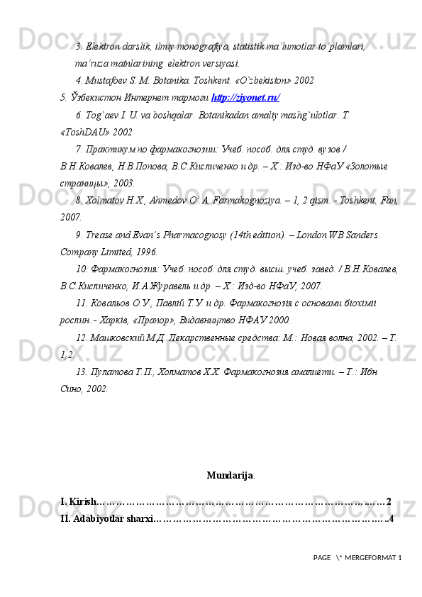 3.  Elektron darslik, ilmiy monografiya,   statistik ma‘lumotlar to‘plamlari, 
ma‘ruza matnlarining  elektron versiyasi. 
4.  Mustafoev S. M. Botanika. Toshkent.  «O`zbekiston» 2002
5. Ўзбекистон Интернет тармоғи  http    ://    ziyonet    .   ru    /  
6.  Tog`aev I. U. va boshqalar. Botanikadan amaliy mashg`ulotlar. T. 
«ToshDAU» 2002
7. Практикум по фармакогнозии: Учеб. пособ. для студ. вузов / 
В.Н.Ковалев, Н.В.Попова, В.С.Кисличенко и др. – Х.: Изд-во НФаУ «Золотые 
страницы», 2003. 
8. Хolmatov H.X., Ahmedov O’.A. Farmakognoziya. – 1, 2 qism. - Toshkent.  Fan,
2007. 
9.  Trease and Evan’s Pharmacognosy (14th edition). – London WB Sanders 
Company Limited, 1996. 
10. Фармакогнозия: Учеб. пособ. для студ. высш. учеб. завед. / В.Н.Ковалев,
В.С.Кисличенко, И.А.Журавель и др. – Х.: Изд-во НФаУ, 2007. 
11. Ковальов О.У., Павлiй Т.У. и др. Фармакогнозiя с основами бiохiмii 
рослин .- Харкiв, «Прапор», Видавництво НФАУ 2000. 
12. Машковский М.Д. Лекарственные средства: М.: Новая волна, 2002. – Т. 
1,2. 
13. П y латова Т.П., Холматов Х.Х. Фармакогнозия амалиёти. – Т.: Ибн 
Сино, 2002. 
Mundarija .
I. Kirish……………………………………………………………………….……2
II. Adabiyotlar sharxi………………………………………………………….…..4
 PAGE   \* MERGEFORMAT 1
