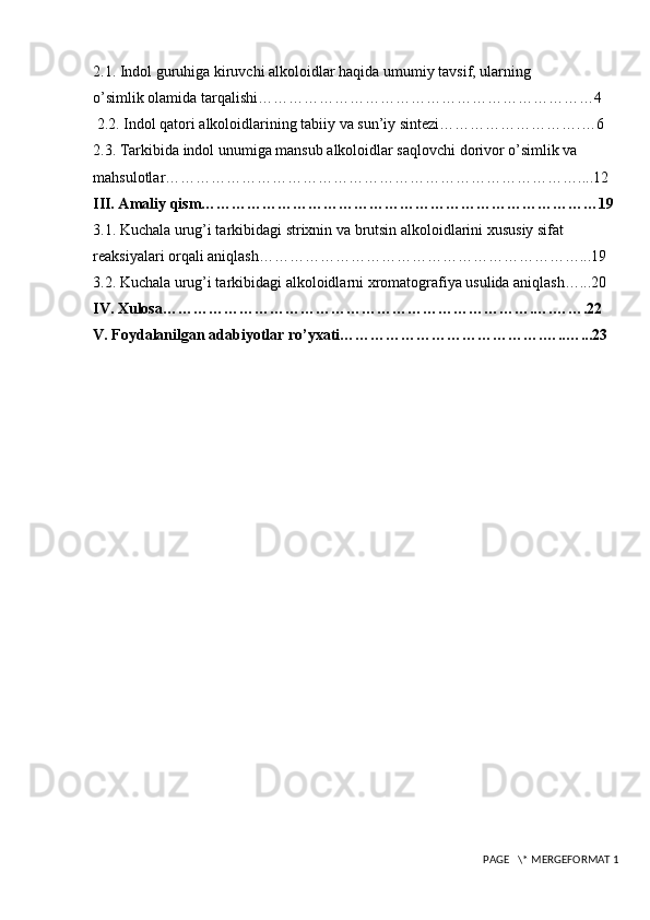 2.1. Indol guruhiga kiruvchi alkoloidlar haqida umumiy tavsif, ularning            
o’simlik olamida tarqalishi…………………………………………………………4
 2.2. Indol qatori alkoloidlarining tabiiy va sun’iy sintezi……………………….…6
2.3. Tarkibida indol unumiga mansub alkoloidlar saqlovchi dorivor o’simlik va 
mahsulotlar………………………………………………………………………....12
III. Amaliy qism……………………………………………………………………19
3.1. Kuchala urug’i tarkibidagi strixnin va brutsin alkoloidlarini xususiy sifat 
reaksiyalari orqali aniqlash………………………………………………………...19
3.2. Kuchala urug’i tarkibidagi alkoloidlarni xromatografiya usulida aniqlash…...20
IV. Xulosa……………………………………………………………….….…….22
V. Foydalanilgan adabiyotlar ro’yxati………………………………….…..…...23
 PAGE   \* MERGEFORMAT 1 