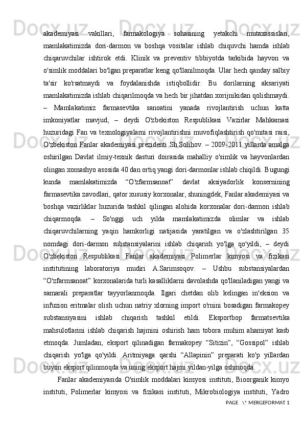 akademiyasi   vakillari ,   farmakologiya   sohasining   yetakchi   mutaxassislari ,
mamlakatimizda   dori - darmon   va   boshqa   vositalar   ishlab   chiquvchi   hamda   ishlab
chiqaruvchilar   ishtirok   etdi .   Klinik   va   preventiv   tibbiyotda   tarkibida   hayvon   va
o'simlik moddalari bo'lgan preparatlar keng qo'llanilmoqda. Ular hech qanday salbiy
ta'sir   ko'rsatmaydi   va   foydalanishda   istiqbollidir.   Bu   dorilarning   aksariyati
mamlakatimizda ishlab chiqarilmoqda va hech bir jihatdan xorijnikidan qolishmaydi.
–   Mamlakatimiz   farmasevtika   sanoatini   yanada   rivojlantirish   uchun   katta
imkoniyatlar   mavjud,   –   deydi   O'zbekiston   Respublikasi   Vazirlar   Mahkamasi
huzuridagi   Fan   va   texnologiyalarni   rivojlantirishni   muvofiqlashtirish   qo'mitasi   raisi,
O'zbekiston Fanlar akademiyasi  prezidenti Sh.Solihov. – 2009-2011 yillarda amalga
oshirilgan   Davlat   ilmiy-texnik   dasturi   doirasida   mahalliy   o'simlik   va   hayvonlardan
olingan xomashyo asosida 40 dan ortiq yangi dori-darmonlar ishlab chiqildi. Bugungi
kunda   mamlakatimizda   “O'zfarmsanoat”   davlat   aksiyadorlik   konsernining
farmasevtika zavodlari, qator xususiy korxonalar, shuningdek, Fanlar akademiyasi va
boshqa   vazirliklar   huzurida   tashkil   qilingan   alohida   korxonalar   dori-darmon   ishlab
chiqarmoqda.   –   So'nggi   uch   yilda   mamlakatimizda   olimlar   va   ishlab
chiqaruvchilarning   yaqin   hamkorligi   natijasida   yaratilgan   va   o'zlashtirilgan   35
nomdagi   dori-darmon   substansiyalarini   ishlab   chiqarish   yo'lga   qo'yildi,   –   deydi
O'zbekiston   Respublikasi   Fanlar   akademiyasi   Polimerlar   kimyosi   va   fizikasi
institutining   laboratoriya   mudiri   A.Sarimsoqov.   –   Ushbu   substansiyalardan
“O'zfarmsanoat” korxonalarida turli kasalliklarni davolashda qo'llaniladigan yangi va
samarali   preparatlar   tayyorlanmoqda.   Ilgari   chetdan   olib   kelingan   in'eksion   va
infuzion   eritmalar   olish   uchun   natriy   xlorning   import   o'rnini   bosadigan   farmakopey
substansiyasini   ishlab   chiqarish   tashkil   etildi.   Eksportbop   farmatsevtika
mahsulotlarini   ishlab   chiqarish   hajmini   oshirish   ham   tobora   muhim   ahamiyat   kasb
etmoqda.   Jumladan,   eksport   qilinadigan   farmakopey   “Sitizin”,   “Gossipol”   ishlab
chiqarish   yo'lga   qo'yildi.   Aritmiyaga   qarshi   “Allapinin”   preparati   ko'p   yillardan
buyon eksport qilinmoqda va uning eksport hajmi yildan-yilga oshmoqda.
          Fanlar   akademiyasida   O'simlik   moddalari   kimyosi   instituti,   Bioorganik   kimyo
instituti,   Polimerlar   kimyosi   va   fizikasi   instituti,   Mikrobiologiya   instituti,   Yadro
 PAGE   \* MERGEFORMAT 1 