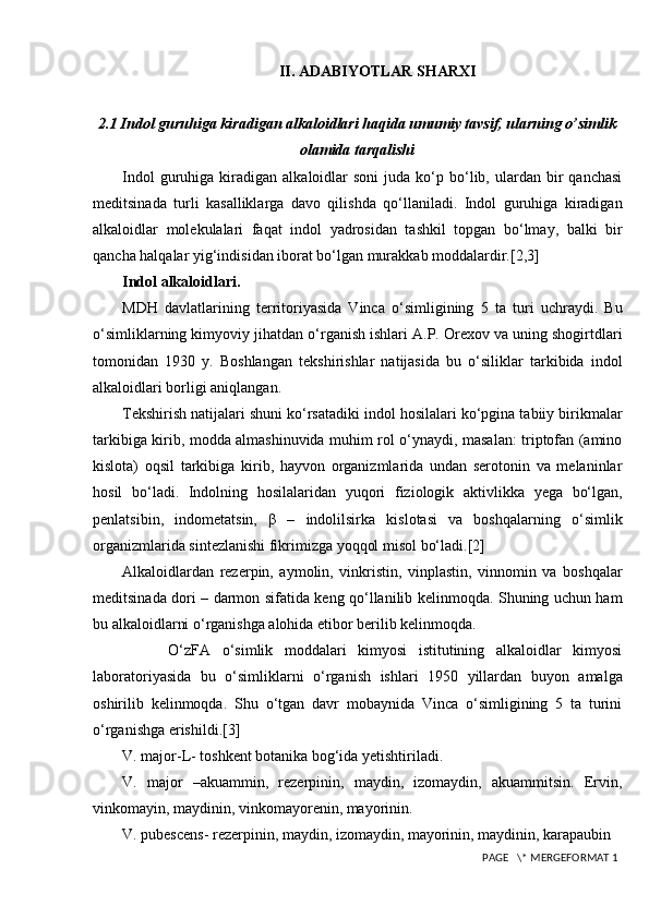 II. ADABIYOTLAR SHARXI
2.1 Indol guruhiga kiradigan alkaloidlari haqida umumiy tavsif, ularning o’simlik
olamida tarqalishi
Indol  guruhiga  kiradigan   alkaloidlar  soni   juda  ko‘p  bo‘lib,  ulardan  bir  qanchasi
meditsinada   turli   kasalliklarga   davo   qilishda   qo‘llaniladi.   Indol   guruhiga   kiradigan
alkaloidlar   molekulalari   faqat   indol   yadrosidan   tashkil   topgan   bo‘lmay,   balki   bir
qancha halqalar yig‘indisidan iborat bo‘lgan murakkab moddalardir.[2,3]
Indol alkaloidlari.
MDH   davlatlarining   territoriyasida   Vinca   o‘simligining   5   ta   turi   uchraydi.   Bu
o‘simliklarning kimyoviy jihatdan o‘rganish ishlari A.P. Orexov va uning shogirtdlari
tomonidan   1930   y.   Boshlangan   tekshirishlar   natijasida   bu   o‘siliklar   tarkibida   indol
alkaloidlari borligi aniqlangan.
Tekshirish natijalari shuni ko‘rsatadiki indol hosilalari ko‘pgina tabiiy birikmalar
tarkibiga kirib, modda almashinuvida muhim rol o‘ynaydi, masalan: triptofan (amino
kislota)   oqsil   tarkibiga   kirib,   hayvon   organizmlarida   undan   serotonin   va   melaninlar
hosil   bo‘ladi.   Indolning   hosilalaridan   yuqori   fiziologik   aktivlikka   yega   bo‘lgan,
penlatsibin,   indometatsin,   β   –   indolilsirka   kislotasi   va   boshqalarning   o‘simlik
organizmlarida sintezlanishi fikrimizga yoqqol misol bo‘ladi.[2]
Alkaloidlardan   rezerpin,   aymolin,   vinkristin,   vinplastin,   vinnomin   va   boshqalar
meditsinada dori – darmon sifatida keng qo‘llanilib kelinmoqda. Shuning uchun ham
bu alkaloidlarni o‘rganishga alohida etibor berilib kelinmoqda.
        O‘zFA   o‘simlik   moddalari   kimyosi   istitutining   alkaloidlar   kimyosi
laboratoriyasida   bu   o‘simliklarni   o‘rganish   ishlari   1950   yillardan   buyon   amalga
oshirilib   kelinmoqda.   Shu   o‘tgan   davr   mobaynida   Vinca   o‘simligining   5   ta   turini
o‘rganishga erishildi. [3]
V. major-L- toshkent botanika bog‘ida yetishtiriladi.
V.   major   –akuammin,   rezerpinin,   maydin,   izomaydin,   akuammitsin.   Ervin,
vinkomayin, maydinin, vinkomayorenin, mayorinin.
V. pubescens- rezerpinin, maydin, izomaydin, mayorinin, maydinin, karapaubin
 PAGE   \* MERGEFORMAT 1 