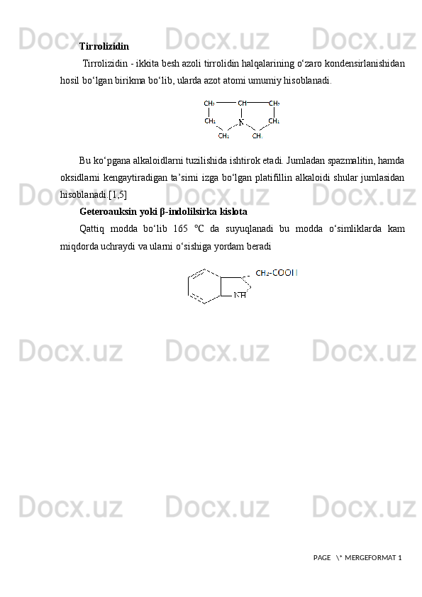 Tirrolizidin
  Tirrolizidin - ikkita besh azoli tirrolidin halqalarining o‘zaro kondensirlanishidan
hosil bo‘lgan birikma bo‘lib, ularda azot atomi umumiy hisoblanadi.
Bu ko‘pgana alkaloidlarni tuzilishida ishtirok etadi. Jumladan spazmalitin, hamda
oksidlarni kengaytiradigan ta’sirni izga bo‘lgan platifillin alkaloidi shular jumlasidan
hisoblanadi. [1,5]
Geteroauksin yoki β-indolilsirka kislota 
Qattiq   modda   bo‘lib   165   ℃   da   suyuqlanadi   bu   modda   o‘simliklarda   kam
miqdorda uchraydi va ularni o‘sishiga yordam beradi
 PAGE   \* MERGEFORMAT 1 