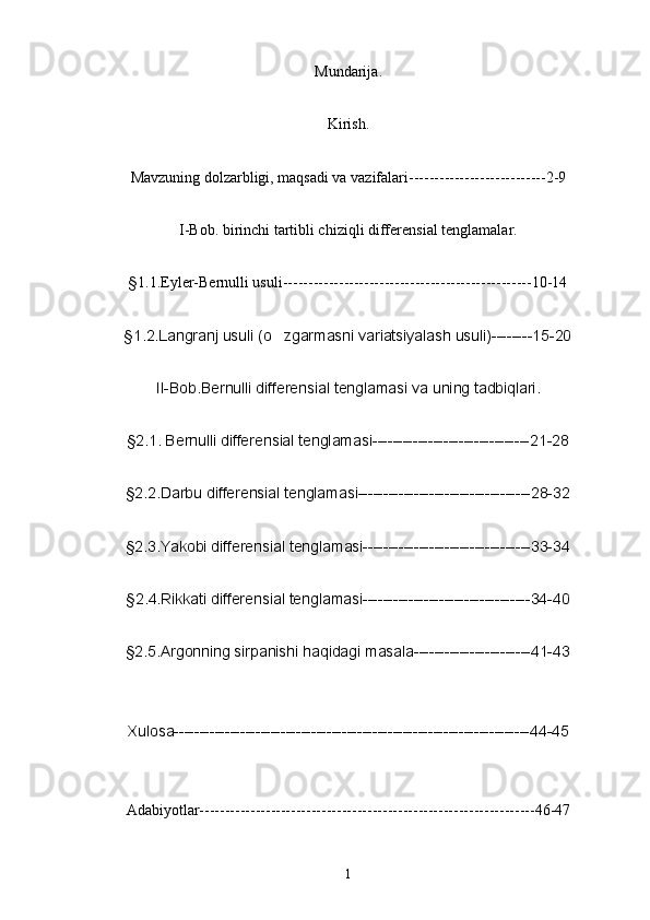 Mundarij a.
Kirish.
Mavzuning dolzarbligi, maqsadi va vazifalari---------------------------2-9
I-Bob. birinchi tartibli chiziqli differensial tenglamalar.
§ 1.1.Eyler-Bernulli usuli-------------------------------------------------10-14
§1.2.Langranj usuli (o zgarmasni variatsiyalash usuli)--------15-20
II-Bob.Bernulli differensial tenglamasi va uning tadbiqlari.
§2.1. Bernulli differensial tenglamasi-------------------------------21-28
§2.2.Darbu differensial tenglamasi----------------------------------28-32
§2.3.Yakobi differensial tenglamasi---------------------------------33-34
§2.4.Rikkati differensial tenglamasi---------------------------------34-40
§2.5.Argonning sirpanishi haqidagi masala-----------------------41-43
Xulosa----------------------------------------------------------------------44-45
Adabiyotlar------------------------------------------------------------------46-47
1 