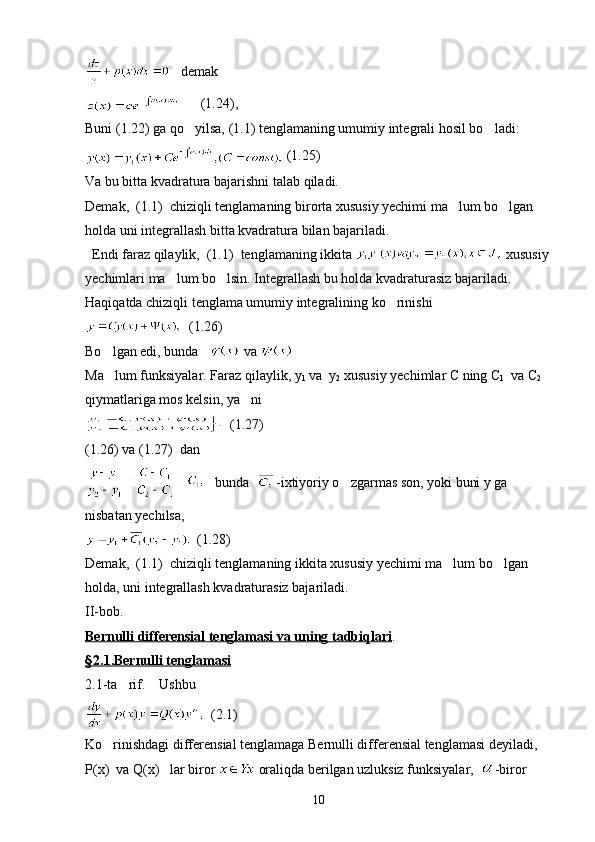    demak
      (1.24),
Buni (1.22) ga qo yilsa, (1.1) tenglamaning umumiy integrali hosil bo ladi: 
 (1.25)
Va bu bitta kvadratura bajarishni talab qiladi.
Demak,  (1.1)  chiziqli tenglamaning birorta xususiy yechimi ma lum bo lgan 	
 
holda uni integrallash bitta kvadratura bilan bajariladi.
  Endi faraz qilaylik,  (1.1)  tenglamaning ikkita   xususiy 
yechimlari ma lum bo lsin. Integrallash bu holda kvadraturasiz bajariladi. 	
 
Haqiqatda chiziqli tenglama umumiy integralining ko rinishi	

  (1.26)
Bo lgan edi, bunda   	
  va 
Ma lum funksiyalar. Faraz qilaylik, y

1  va  y
2  xususiy yechimlar C ning C
1   va C
2   
qiymatlariga mos kelsin, ya ni	

  (1.27)
(1.26) va (1.27)  dan  
   bunda   -ixtiyoriy o zgarmas son, yoki buni y ga 	

nisbatan yechilsa,
  (1.28)
Demak,  (1.1)  chiziqli tenglamaning ikkita xususiy yechimi ma lum bo lgan 	
 
holda, uni integrallash kvadraturasiz bajariladi.
II-bob.
Bernulli differensial tenglamasi va uning tadbiqlari .
§   2.1.Bernulli tenglamasi   
2.1-ta rif.    Ushbu  	

  (2.1)
Ko rinishdagi differensial tenglamaga Bernulli differensial tenglamasi deyiladi,  	

P(x)  va Q(x)   lar biror   oraliqda berilgan uzluksiz funksiyalar,   -biror 
10 