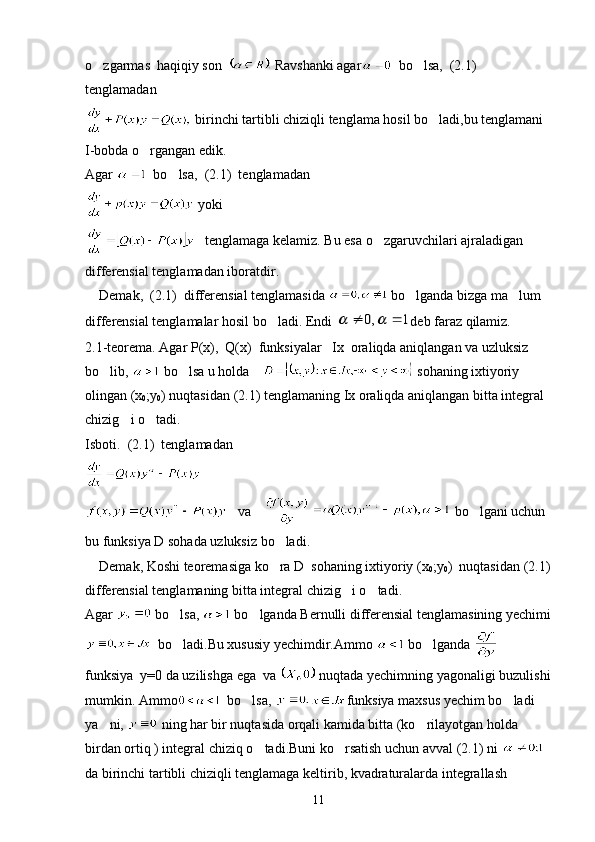 o zgarmas  haqiqiy son    Ravshanki agar   bo lsa,  (2.1)  	
tenglamadan
 birinchi tartibli chiziqli tenglama hosil bo ladi,bu tenglamani 	

I-bobda o rgangan edik.	

Agar    bo lsa,  (2.1)  tenglamadan 	

 yoki
   tenglamaga kelamiz. Bu esa o zgaruvchilari ajraladigan 	

differensial tenglamadan iboratdir.
    Demak,  (2.1)  differensial tenglamasida   bo lganda bizga ma lum 	
 
differensial tenglamalar hosil bo ladi. Endi 	
	1	,0				 deb faraz qilamiz.
2.1-teorema. Agar P(x),  Q(x)  funksiyalar   Ix  oraliqda aniqlangan va uzluksiz 
bo lib, 	
  bo lsa u holda  	  sohaning ixtiyoriy 
olingan (x
0 ;y
0 ) nuqtasidan (2.1) tenglamaning Ix oraliqda aniqlangan bitta integral 
chizig i o tadi.	
 
Isboti.  (2.1)  tenglamadan 
 
   va    bo lgani uchun 	

bu funksiya D sohada uzluksiz bo ladi.	

    Demak, Koshi teoremasiga ko ra D  sohaning ixtiyoriy (x

0 ;y
0 )  nuqtasidan (2.1)
differensial tenglamaning bitta integral chizig i o tadi.	
 
Agar   bo lsa, 	
  bo lganda Bernulli differensial tenglamasining yechimi	
  bo ladi.Bu xususiy yechimdir.Ammo 	
  bo lganda 	   
funksiya  y=0 da uzilishga ega  va   nuqtada yechimning yagonaligi buzulishi
mumkin. Ammo   bo lsa, 	
 funksiya maxsus yechim bo ladi  	
ya ni, 	
  ning har bir nuqtasida orqali kamida bitta (ko rilayotgan holda 	
birdan ortiq ) integral chiziq o tadi.Buni ko rsatish uchun avval (2.1) ni 	
   
da birinchi tartibli chiziqli tenglamaga keltirib, kvadraturalarda integrallash 
11 