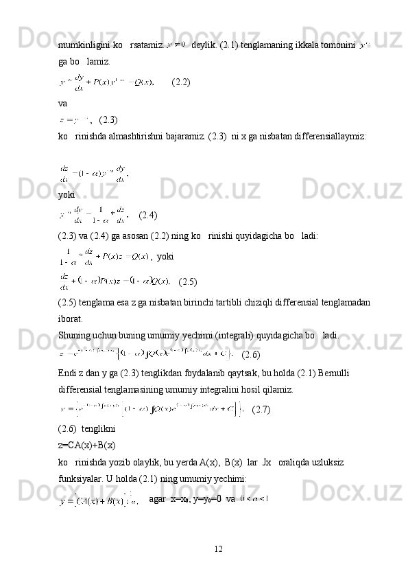 mumkinligini ko rsatamiz.   deylik. (2.1) tenglamaning ikkala tomonini   
ga bo lamiz.	

       (2.2)
va 
,   (2.3)
ko rinishda almashtirishni bajaramiz. (2.3)  ni x ga nisbatan differensiallaymiz:	

yoki
    (2.4)  
(2.3) va (2.4) ga asosan (2.2) ning ko rinishi quyidagicha bo ladi:	
 
,  yoki
   (2.5)
(2.5) tenglama esa z ga nisbatan birinchi tartibli chiziqli differensial tenglamadan 
iborat.
Shuning uchun buning umumiy yechimi (integrali) quyidagicha bo ladi.	

   (2.6)
Endi z dan y ga (2.3) tenglikdan foydalanib qaytsak, bu holda (2.1) Bernulli 
differensial tenglamasining umumiy integralini hosil qilamiz.
   (2.7)   
(2.6)  tenglikni
z=CA(x)+B(x)
ko rinishda yozib olaylik, bu yerda A(x),  B(x)  lar  Jx   oraliqda uzluksiz 	

funksiyalar. U holda (2.1) ning umumiy yechimi:
    agar  x=x
0 , y=y
0 =0  va  
12 
