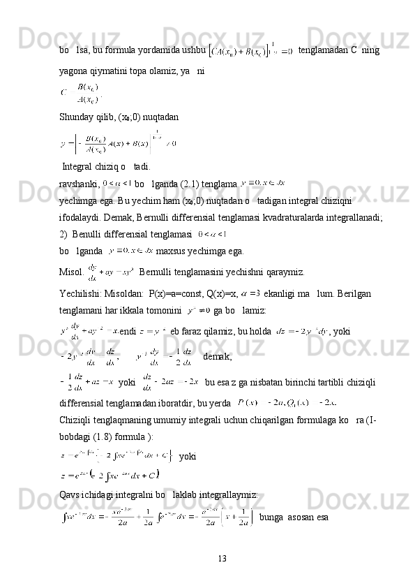 bo lsa, bu formula yordamida ushbu    tenglamadan C  ning 
yagona qiymatini topa olamiz, ya ni 	

.
Shunday qilib, (x
0 ;0) nuqtadan
 Integral chiziq o tadi.	

ravshanki,   bo lganda (2.1) tenglama 	

yechimga ega. Bu yechim ham (x
0 ;0) nuqtadan o tadigan integral chiziqni 	

ifodalaydi. Demak, Bernulli differensial tenglamasi kvadraturalarda integrallanadi;
2)  Benulli differensial tenglamasi  
bo lganda  	
  maxsus yechimga ega.
Misol.    Bernulli tenglamasini yechishni qaraymiz.
Yechilishi: Misoldan:  P(x)=a=const, Q(x)=x,   ekanligi ma lum. Berilgan 	

tenglamani har ikkala tomonini    ga bo lamiz:	

endi   eb faraz qilamiz, bu holda , yoki
           demak,
  yoki     bu esa z ga nisbatan birinchi tartibli chiziqli 
differensial tenglamadan iboratdir, bu yerda  
Chiziqli tenglaqmaning umumiy integrali uchun chiqarilgan formulaga ko ra (I-	

bobdagi (1.8) formula ):
  yoki
Qavs ichidagi integralni bo laklab integrallaymiz:	

  bunga  asosan esa 
13 