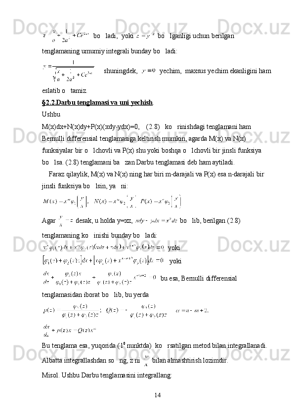   bo ladi,  yoki   bo lganligi uchun berilgan 	
tenglamaning umumiy integrali bunday bo ladi:

     shuningdek,     yechim,  maxsus yechim ekanligini ham 
eslatib o tamiz.	

§   2.2.Darbu tenglamasi va uni yechish    .
Ushbu 
M(x)dx+N(x)dy+P(x)(xdy-ydx)=0,    (2.8)   ko rinishdagi tenglamani ham 	

Bernulli differensial tenglamasiga keltirish mumkin, agarda M(x) va N(x) 
funksiyalar bir o lchovli va P(x) shu yoki boshqa o lchovli bir jinsli funksiya 	
 
bo lsa. (2.8) tenglamani ba zan Darbu tenglamasi deb ham aytiladi.	
 
    Faraz qilaylik, M(x) va N(x) ning har biri m-darajali va P(x) esa n-darajali bir 
jinsli funksiya bo lsin, ya ni:	
 
      
Agar   desak, u holda y=xz,   bo lib, berilgan (2.8) 	

tenglamaning ko inishi bunday bo ladi:	
 
  yoki
   yoki
  bu esa, Bernulli differensial 
tenglamasidan iborat bo lib, bu yerda 	

       
   
Bu tenglama esa, yuqorida (1 0
 nunktda)  ko rsatilgan metod bilan integrallanadi. 	

Albatta integrallashdan so ng, z ni 	
  bilan almashtirish lozimdir.
Misol. Ushbu Darbu tenglamasini integrallang:
14 