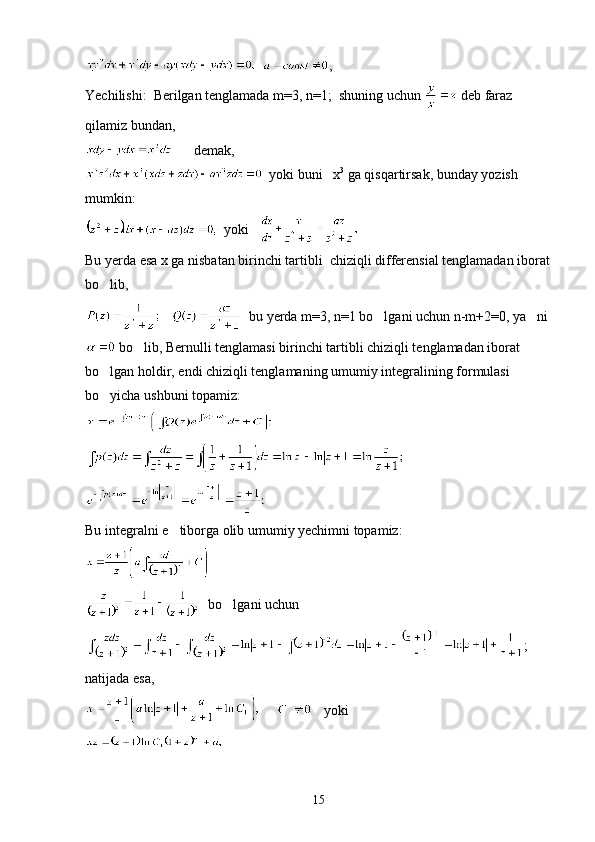    ,
Yechilishi:  Berilgan tenglamada m=3, n=1;  shuning uchun   deb faraz 
qilamiz bundan,
      demak,
  yoki buni   x 3
 ga qisqartirsak, bunday yozish 
mumkin:
  yoki      
Bu yerda esa x ga nisbatan birinchi tartibli  chiziqli differensial tenglamadan iborat
bo lib,
      bu yerda m=3, n=1 bo lgani uchun n-m+2=0, ya ni	
 
 bo lib, Bernulli tenglamasi birinchi tartibli chiziqli tenglamadan iborat 	

bo lgan holdir, endi chiziqli tenglamaning umumiy integralining formulasi 	

bo yicha ushbuni topamiz:

 
Bu integralni e tiborga olib umumiy yechimni topamiz:	

  bo lgani uchun	

;
natijada esa,
         yoki
15 