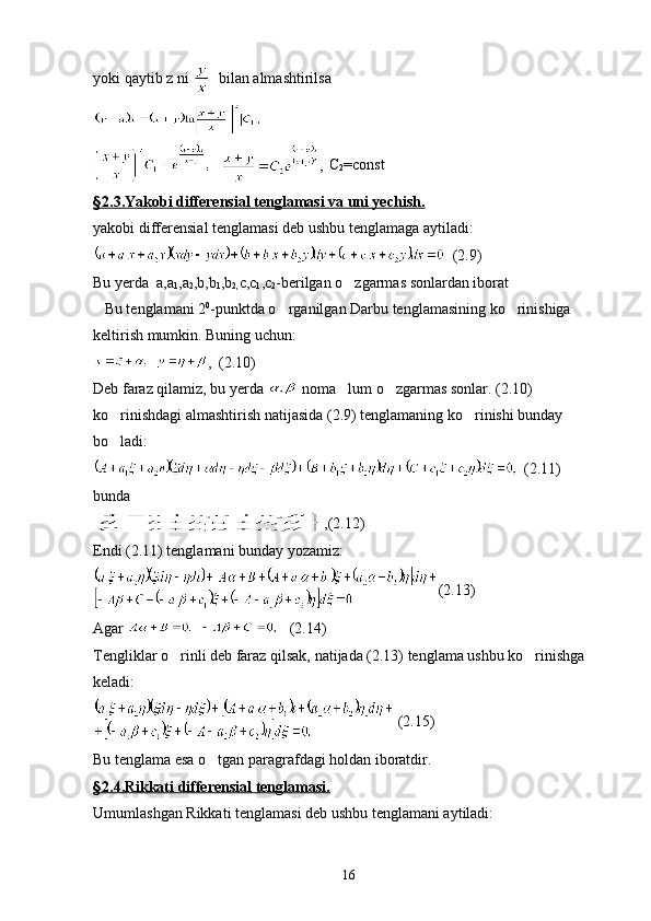 yoki qaytib z ni    bilan almashtirilsa 
     C
2 =const
§   2.3.Yakobi differensial tenglamasi va uni yechish.   
yakobi differensial tenglamasi deb ushbu tenglamaga aytiladi:
  (2.9)
Bu yerda  a,a
1 ,a
2 ,b,b
1 ,b
2, c,c
1 ,c
2 -berilgan o zgarmas sonlardan iborat
   Bu tenglamani 2 0
-punktda o rganilgan Darbu tenglamasining ko rinishiga 	
 
keltirish mumkin. Buning uchun:
   ,  (2.10)
Deb faraz qilamiz, bu yerda   noma lum o zgarmas sonlar. (2.10) 	
 
ko rinishdagi almashtirish natijasida (2.9) tenglamaning ko rinishi bunday 	
 
bo ladi:

  (2.11)
bunda
,(2.12)
Endi (2.11) tenglamani bunday yozamiz:
(2.13)
Agar        (2.14)
Tengliklar o rinli deb faraz qilsak, natijada (2.13) tenglama ushbu ko rinishga 	
 
keladi:
 (2.15)
Bu tenglama esa o tgan paragrafdagi holdan iboratdir.	

§   2.4.Rikkati differensial tenglamasi.   
Umumlashgan Rikkati tenglamasi deb ushbu tenglamani aytiladi:
16 