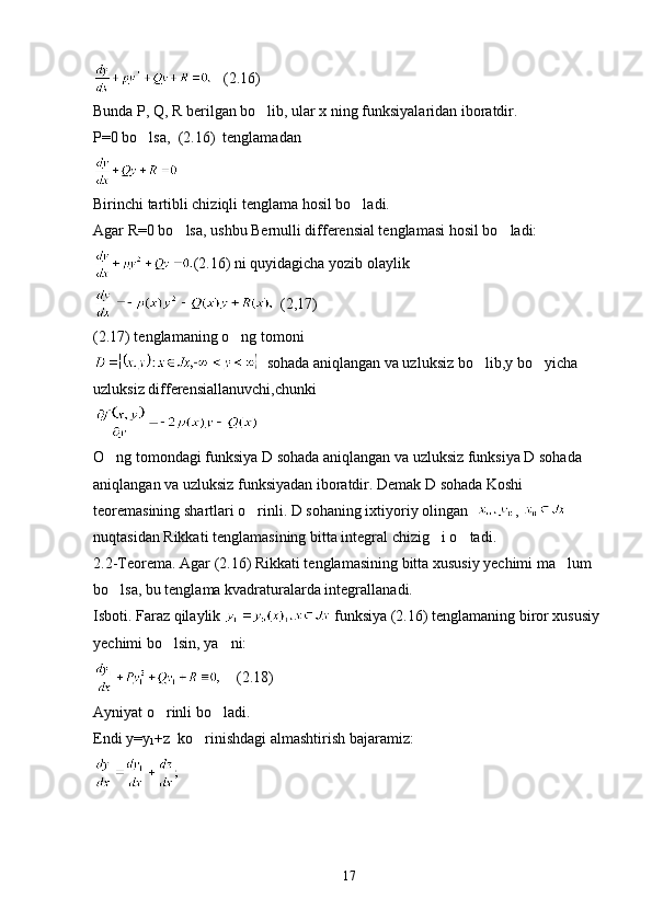    (2.16)
Bunda P, Q, R berilgan bo lib, ular x ning funksiyalaridan iboratdir.
P=0 bo lsa,  (2.16)  tenglamadan 	

Birinchi tartibli chiziqli tenglama hosil bo ladi.	

Agar R=0 bo lsa, ushbu Bernulli differensial tenglamasi hosil bo ladi:	
 
(2.16) ni quyidagicha yozib olaylik
  (2,17)
(2.17) tenglamaning o ng tomoni	

  sohada aniqlangan va uzluksiz bo lib,y bo yicha 	
 
uzluksiz differensiallanuvchi,chunki
O ng tomondagi funksiya D sohada aniqlangan va uzluksiz funksiya D sohada 	

aniqlangan va uzluksiz funksiyadan iboratdir. Demak D sohada Koshi 
teoremasining shartlari o rinli. D sohaning ixtiyoriy olingan  	
 , 
nuqtasidan Rikkati tenglamasining bitta integral chizig i o tadi.	
 
2.2-Teorema. Agar (2.16) Rikkati tenglamasining bitta xususiy yechimi ma lum 	

bo lsa, bu tenglama kvadraturalarda integrallanadi.	

Isboti. Faraz qilaylik   funksiya (2.16) tenglamaning biror xususiy 
yechimi bo lsin, ya ni:	
 
    (2.18)
Ayniyat o rinli bo ladi.
 
Endi y=y
1 +z  ko rinishdagi almashtirish bajaramiz:	

17 