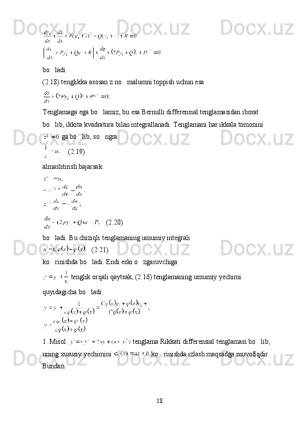 bo ladi.
(2.18) tenglikka asosan z no malumni toppish uchun esa	

Tenglamaga ega bo lamiz, bu esa Bernulli differensial tenglamasidan iborat 	

bo lib, ikkita kvadratura bilan integrallanadi. Tenglamani har ikkala tomonini	

 ga bo lib, so ngra	
 
    (2.19)
almashtirish bajarsak:
   (2.20)
bo ladi. Bu chiziqli tenglamaning umumiy integrali	

   (2.21)
ko rinishda bo ladi. Endi eski o zgaruvchiga
  
 tenglik orqali qaytsak, (2.16) tenglamaning umumiy yechimi 
quyidagicha bo ladi:	

1. Misol.   tenglama Rikkati differensial tenglamasi bo lib,  	

uning xususiy yechimini   ko rinishda izlash maqsadga muvofiqdir. 	

Bundan
18 