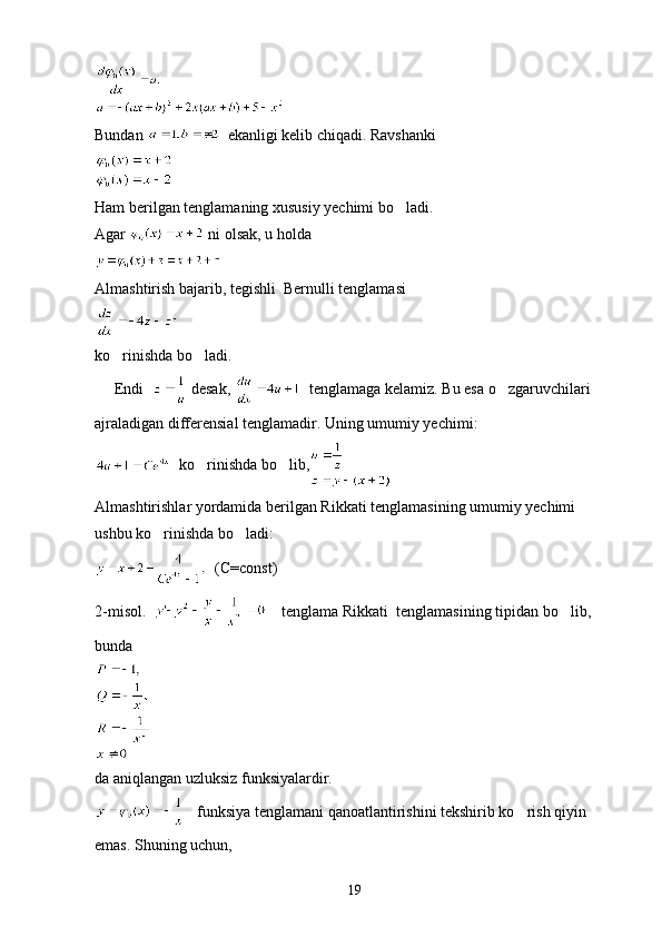 Bundan    ekanligi kelib chiqadi. Ravshanki
Ham berilgan tenglamaning xususiy yechimi bo ladi.
Agar   ni olsak, u holda
Almashtirish bajarib, tegishli  Bernulli tenglamasi
ko rinishda bo ladi.	
 
     Endi    desak,    tenglamaga kelamiz. Bu esa o zgaruvchilari 	

ajraladigan differensial tenglamadir. Uning umumiy yechimi:
  ko rinishda bo lib,	
 
Almashtirishlar yordamida berilgan Rikkati tenglamasining umumiy yechimi 
ushbu ko rinishda bo ladi:	
 
  (C=const)
2-misol.       tenglama Rikkati  tenglamasining tipidan bo lib, 	

bunda
da aniqlangan uzluksiz funksiyalardir.
   funksiya tenglamani qanoatlantirishini tekshirib ko rish qiyin 	

emas. Shuning uchun,
19 