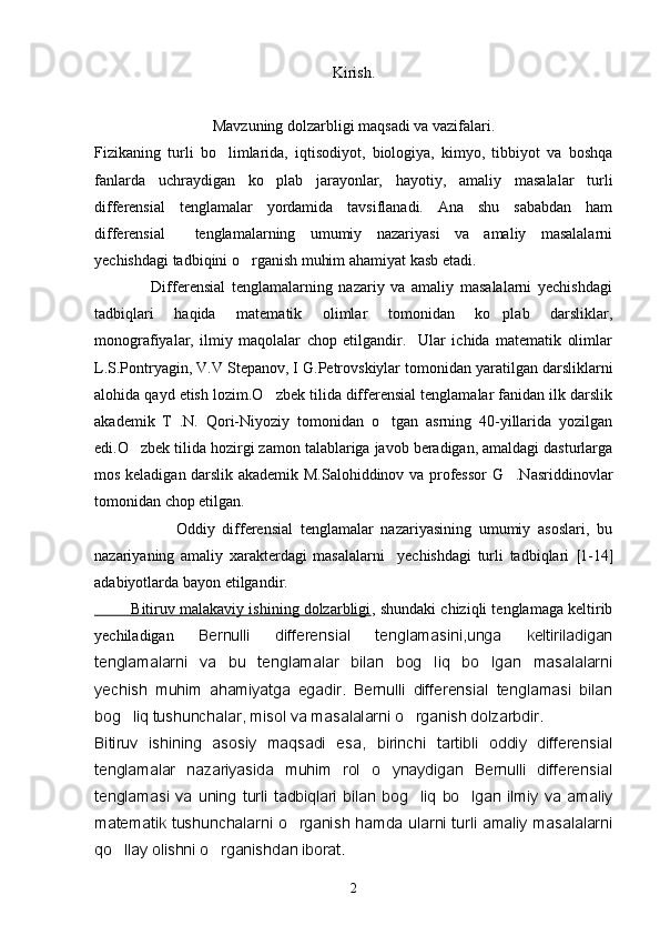 Kirish.
Mavzuning dolzarbligi maqsadi va vazifalari.
Fizikaning   turli   bo limlarida,   iqtisodiyot,   biologiya,   kimyo,   tibbiyot   va   boshqa
fanlarda   uchraydigan   ko plab   jarayonlar,   hayotiy,   amaliy   masalalar   turli	

differensial   tenglamalar   yordamida   tavsiflanadi.   Ana   shu   sababdan   ham
differensial     tenglamalarning   umumiy   nazariyasi   va   amaliy   masalalarni
yechishdagi tadbiqini o rganish muhim ahamiyat kasb etadi.	

                  Differensial   tenglamalarning   nazariy   va   amaliy   masalalarni   yechishdagi
tadbiqlari   haqida   matematik   olimlar   tomonidan   ko plab   darsliklar,	

monografiyalar,   ilmiy   maqolalar   chop   etilgandir.     Ular   ichida   matematik   olimlar
L.S.Pontryagin, V.V Stepanov, I G.Petrovskiylar tomonidan yaratilgan darsliklarni
alohida qayd etish lozim.O zbek tilida differensial tenglamalar fanidan ilk darslik	

akademik   T   .N.   Qori-Niyoziy   tomonidan   o tgan   asrning   40-yillarida   yozilgan	

edi.O zbek tilida hozirgi zamon talablariga javob beradigan, amaldagi dasturlarga	

mos keladigan darslik akademik M.Salohiddinov va professor G .Nasriddinovlar	

tomonidan chop etilgan.
                      Oddiy   differensial   tenglamalar   nazariyasining   umumiy   asoslari,   bu
nazariyaning   amaliy   xarakterdagi   masalalarni     yechishdagi   turli   tadbiqlari   [ 1-14 ]
adabiyotlarda bayon etilgandir.
         Bitiruv malakaviy ishining dolzarbligi , shundaki chiziqli tenglamaga keltirib
yechiladigan   Bernulli   differensial   tenglamasini,unga   keltiriladigan
tenglamalarni   va   bu   tenglamalar   bilan   bog liq   bo lgan   masalalarni	
 
yechish   muhim   ahamiyatga   egadir.   Bernulli   differensial   tenglamasi   bilan
bog liq tushunchalar, misol va masalalarni o rganish dolzarbdir.	
 
Bitiruv   ishining   asosiy   maqsadi   esa,   birinchi   tartibli   oddiy   differensial
tenglamalar   nazariyasida   muhim   rol   o ynaydigan   Bernulli   differensial	

tenglamasi   va   uning   turli   tadbiqlari   bilan   bog liq   bo lgan   ilmiy   va   amaliy	
 
matematik tushunchalarni o rganish hamda ularni turli amaliy masalalarni	

qo llay olishni o rganishdan iborat.	
 
2 