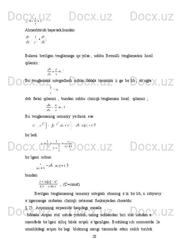 Almashtirish bajarsak,bundan
Bularni  berilgan  tenglamaga  qo`yilsa ,  ushbu  Bernulli  tenglamasini  hosil  
qilamiz :  
                       
Bu  tenglamani  integrallash  uchun  ikkala  tomonini  z  ga  bo`lib ,  so`ngra  
                       
deb  faraz  qilamiz  ,  bundan  ushbu  chiziqli tenglamani  hosil   qilamiz  ;  
                    
Bu  tenglamaning  umumiy  yechimi  esa  
       
bo`ladi. 
               
bo`lgani  uchun  
          
bundan
                ,  (C=const) 
         Berilgan  tenglamaning  umumiy  integrali  shuning  o`zi  bo`lib, u  ixtiyoriy  
o`zgarmasga  nisbatan  chiziqli  ratsional  funksiyadan  iboratdir.   
§ 25:  Arqonning  sirpanishi  haqidagi  masala.
  Masala. Arqon  stol  ustida  yotibdi,  uning  uchlaridan  biri  stol  ustidan  a  
masofada  bo`lgan  silliq  bilok  orqali  o`tgazilgan.  Boshlang`ich  momentda  2a  
uzunlikdagi  arqon  bo`lagi   blokning  narigi  tomonida  erkin  osilib  turibdi. 
20 