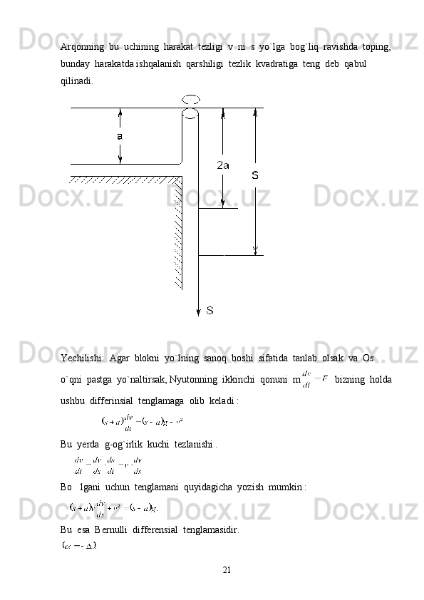 Arqonning  bu  uchining  harakat  tezligi  v  ni  s  yo`lga  bog`liq  ravishda  toping, 
bunday  harakatda ishqalanish  qarshiligi  tezlik  kvadratiga  teng  deb  qabul  
qilinadi.
Yechilishi:  Agar  blokni  yo`lning  sanoq  boshi  sifatida  tanlab  olsak  va  Os  
o`qni  pastga  yo`naltirsak, Nyutonning  ikkinchi  qonuni  m   bizning  holda
ushbu  differinsial  tenglamaga  olib  keladi :  
                   
Bu  yerda  g-og`irlik  kuchi  tezlanishi . 
     
Bo lgani  uchun  tenglamani  quyidagicha  yozish  mumkin :  
Bu  esa  Bernulli  differensial  tenglamasidir.
21 