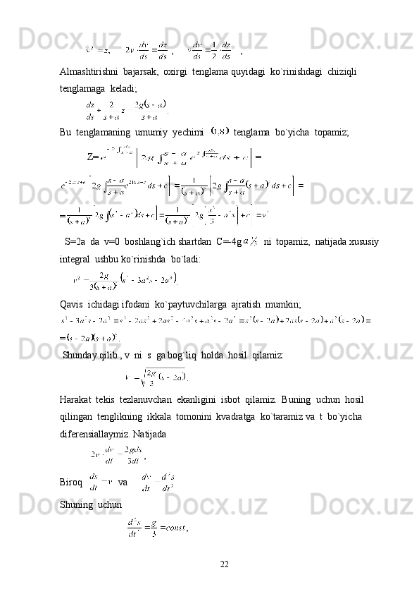                   ,         ,
Almashtirishni  bajarsak,  oxirgi  tenglama quyidagi  ko`rinishdagi  chiziqli  
tenglamaga  keladi;
           .
Bu  tenglamaning  umumiy  yechimi     tenglama  bo`yicha  topamiz;
           Z= =
=
  S=2a  da  v=0  boshlang`ich shartdan  C=-4g   ni  topamiz,  natijada xususiy  
integral  ushbu ko`rinishda  bo`ladi:
      .
Qavis  ichidagi ifodani  ko`paytuvchilarga  ajratish  mumkin;
= . 
 Shunday qilib , v  ni  s  ga bog`liq  holda  hosil  qilamiz:
                           .
Harakat  tekis  tezlanuvchan  ekanligini  isbot  qilamiz.  Buning  uchun  hosil  
qilingan  tenglikning  ikkala  tomonini  kvadratga  ko`taramiz va  t  bo`yicha  
diferensiallaymiz. Natijada
             ,
Biroq     va     
Shuning  uchun  
                            ,
22 