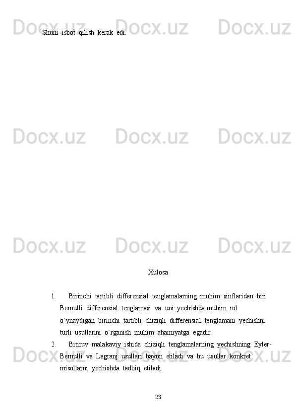 Shuni  isbot  qilish  kerak  edi.
Xulosa
1.      Birinchi  tartibli  differensial  tenglamalarning  muhim  sinflaridan  biri  
Bernulli  differensial  tenglamasi  va  uni  yechishda muhim  rol  
o`ynaydigan  birinchi  tartibli  chiziqli  differensial  tenglamani  yechishni  
turli  usullarini  o`rganish  muhim  ahamiyatga  egadir.
2.      Bitiruv  malakaviy  ishida  chiziqli  tenglamalarning  yechishning  Eyler- 
Bernulli  va  Lagranj  usullari  bayon  etiladi  va  bu  usullar  konkret  
misollarni  yechishda  tadbiq  etiladi.
23 