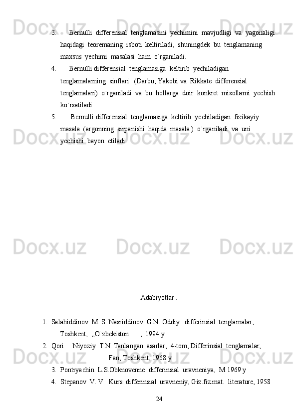 3.      Bernulli  differensial  tenglamasini  yechimini  mavjudligi  va  yagonaligi
haqidagi  teoremaning  isboti  keltiriladi,  shuningdek  bu  tenglamaning  
maxsus  yechimi  masalasi  ham  o`rganiladi.
4.      Bernulli differensial  tenglamasiga  keltirib  yechiladigan  
tenglamalarning  sinflari   (Darbu, Yakobi va  Rikkate  differensial  
tenglamalari)  o`rganiladi  va  bu  hollarga  doir  konkret  misollarni  yechish
ko`rsatiladi.
5.       Bernulli differensial  tenglamasiga  keltirib  yechiladigan  fizikayiy  
masala  (argonning  sirpanishi  haqida  masala )  o`rganiladi  va  uni  
yechishi  bayon  etiladi.
Adabiyotlar .
1.  Salahiddinov  M. S. Nasriddinov  G.N. Oddiy   differinsial  tenglamalar,
          Toshkent,  ,,O`zbekiston ,  1994 y  
2.  Qori   Niyoziy  T.N. Tanlangan  asarlar,  4-tom, Differinsial  tenglamalar,	

                                      Fan, Toshkent, 1968 y 
3. Pontryachin  L.S.Obknovenne  differinsial  uravneniya,  M.1969 y 
4. Stepanov  V. V   Kurs  differinsial  uravneniy, Giz.fiz.mat.  literature, 1958 
24 