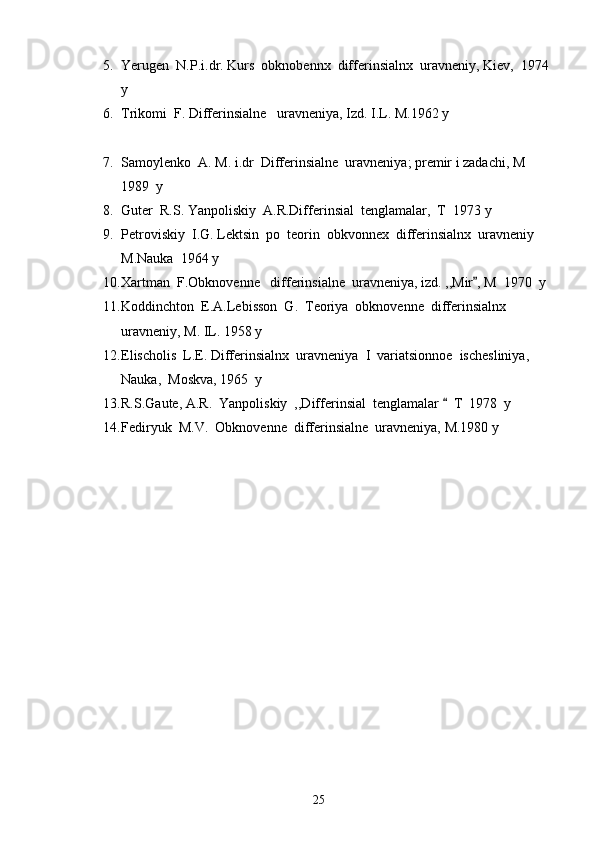 5. Yerugen  N.P.i.dr. Kurs  obknobennx  differinsialnx  uravneniy, Kiev,  1974 
y 
6. Trikomi  F. Differinsialne   uravneniya, Izd. I.L. M.1962 y
 
7. Samoylenko  A. M. i.dr  Differinsialne  uravneniya; premir i zadachi, M 
1989  y 
8. Guter  R.S. Yanpoliskiy  A.R.Differinsial  tenglamalar,  T  1973 y 
9. Petroviskiy  I.G. Lektsin  po  teorin  obkvonnex  differinsialnx  uravneniy  
M.Nauka  1964 y 
10. Xartman  F.Obknovenne   differinsialne  uravneniya, izd. ,,Mir , M  1970  y 
11. Koddinchton  E.A.Lebisson  G.  Teoriya  obknovenne  differinsialnx  
uravneniy, M. IL. 1958 y 
12. Elischolis  L.E. Differinsialnx  uravneniya  I  variatsionnoe  ischesliniya, 
Nauka,  Moskva, 1965  y  
13. R.S.Gaute, A.R.  Yanpoliskiy  ,,Differinsial  tenglamalar    T  1978  y 	

14. Fediryuk  M.V.  Obknovenne  differinsialne  uravneniya, M.1980 y
25 