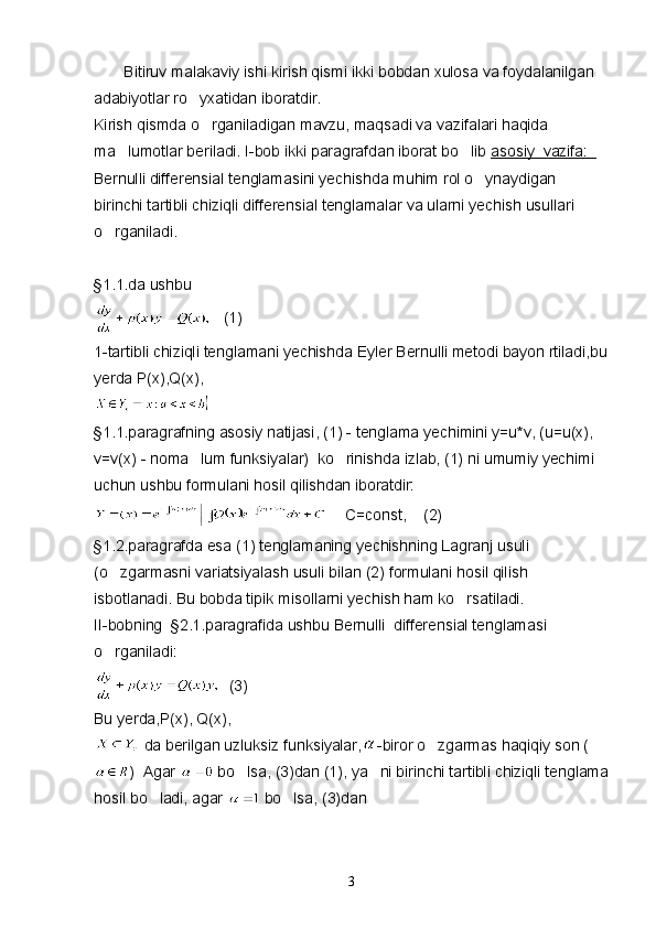         Bitiruv malakaviy ishi kirish qismi ikki bobdan xulosa va foydalanilgan 
adabiyotlar ro yxatidan iboratdir.
Kirish qismda o rganiladigan mavzu, maqsadi va vazifalari haqida 	

ma lumotlar beriladi. I-bob ikki paragrafdan iborat bo lib 	
  asosiy  vazifa:  
Bernulli differensial tenglamasini yechishda muhim rol o ynaydigan 	

birinchi tartibli chiziqli differensial tenglamalar va ularni yechish usullari 
o rganiladi.	

§1.1.da ushbu   
    (1)
1-tartibli chiziqli tenglamani yechishda Eyler Bernulli metodi bayon rtiladi,bu
yerda P(x),Q(x), 
§1.1.paragrafning asosiy natijasi, (1) - tenglama yechimini y=u*v, (u=u(x), 
v=v(x) - noma lum funksiyalar)  ko rinishda izlab, (1) ni umumiy yechimi 	
 
uchun ushbu formulani hosil qilishdan iboratdir:
    C=const,    (2)
§1.2.paragrafda esa (1) tenglamaning yechishning Lagranj usuli 
(o zgarmasni variatsiyalash usuli bilan (2) formulani hosil qilish 	

isbotlanadi. Bu bobda tipik misollarni yechish ham ko rsatiladi.	

II-bobning  §2.1.paragrafida ushbu Bernulli  differensial tenglamasi 
o rganiladi:	

   (3)
Bu yerda,P(x), Q(x),
   da berilgan uzluksiz funksiyalar, -biror o zgarmas haqiqiy son (	

)  Agar   bo lsa, (3)dan (1), ya ni birinchi tartibli chiziqli tenglama	
 
hosil bo ladi, agar 	
  bo lsa, (3)dan	
3 