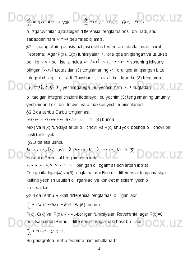   yoki                 
o zgaruvchilari ajraladigan differensial tenglama hosil bo ladi, shu  
sababdan ham   deb faraz qilamiz.
§2.1. paragrafning asosiy natijasi ushbu teoremani isbotlashdan iborat:
Teorema:  Agar P(x), Q(x) funksiyalar   oraliqda aniqlangan va uzluksiz 
bo lib,
  bo lsa, u holda 	 sohaning ixtiyoriy 
olingan  nuqtasidan (3) tenglamaning   oraliqda aniqlangan bitta 
integral chizig I o tadi. Ravshanki, 	
    bo lganda, (3) tenglama	
yechimga ega. Bu yechim ham   nuqtadan 
o tadigan integral chiziqni ifodalaydi, bu yechim (3) tenglamaning umumiy 	

yechimdan hosil bo lmaydi va u maxsus yechim hisoblanadi.	

§2.2 da ushbu Darbu tenglamasi:
   (4) bunda,
M(x) va N(x) funksiyalar bir o lchovli va P(x) shu yoki boshqa o lchovli bir 	
 
jinsli funksiyalar.
  §2.3.da esa ushbu 
  (5)
Yakobi differensial tenglamasi bunda 
berilgan o zgarmas sonlardan iborat.	

O rganiladigan(4) va(5) tenglamalarni Bernulli differensial tenglamasiga 	

keltirib yechish usullari o rganiladi va konkret misollarni yechib 	

ko rsatiladi.	

§2.4.da ushbu Rikkati differensial tenglamasi o rganiladi:	

  (6)  bunda.
P(x), Q(x) va  R(x), -berilgan funksiyalar. Ravshanki, agar R(x)=0  
bo lsa, ushbu Bernulli differensial tenglamasi hosil bo ladi:	
 
 
Bu paragrafda ushbu teorema ham isbotlanadi:
4 