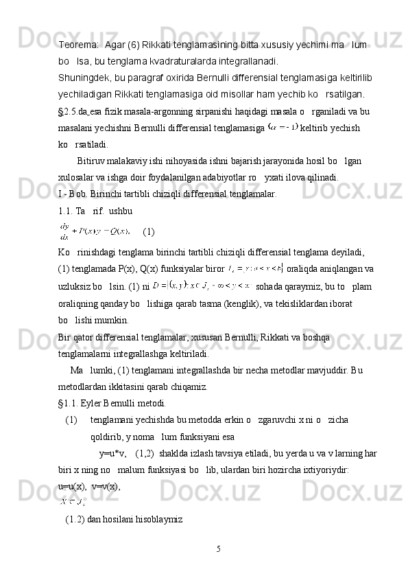 Teorema:  Agar (6) Rikkati tenglamasining bitta xususiy yechimi ma lum 
bo lsa, bu tenglama kvadraturalarda integrallanadi.	

Shuningdek, bu paragraf oxirida Bernulli differensial tenglamasiga keltirilib 
yechiladigan Rikkati tenglamasiga oid misollar ham yechib ko rsatilgan.	

§ 2.5.da   esa fizik masala-argonning sirpanishi haqidagi masala o rganiladi va bu 	

masalani yechishni Bernulli differensial tenglamasiga   keltirib yechish 
ko rsatiladi.	

        Bitiruv malakaviy ishi nihoyasida ishni bajarish jarayonida hosil bo lgan 	

xulosalar va ishga doir foydalanilgan adabiyotlar ro yxati ilova qilinadi.	

I - Bob. Birinchi tartibli chiziqli differensial tenglamalar.
1.1. Ta rif.  ushbu  	

     (1)
Ko rinishdagi tenglama birinchi tartibli chiziqli differensial tenglama deyiladi,  	

(1) tenglamada P(x), Q(x) funksiyalar biror   oraliqda aniqlangan va 
uzluksiz bo lsin. (1) ni 	
  sohada qaraymiz, bu to plam 	
oraliqning qanday bo lishiga qarab tasma (kenglik), va tekisliklardan iborat 	

bo lishi mumkin.	

Bir qator differensial tenglamalar, xususan Bernulli, Rikkati va boshqa 
tenglamalarni integrallashga keltiriladi.
     Ma lumki, (1) tenglamani integrallashda bir necha metodlar mavjuddir. Bu 	

metodlardan ikkitasini qarab chiqamiz.
§ 1.1. Eyler Bernulli metodi.
(1) tenglamani yechishda bu metodda erkin o zgaruvchi x ni o zicha 	
 
qoldirib, y noma lum funksiyani esa 	

                 y=u*v,    (1,2)  shaklda izlash tavsiya etiladi, bu yerda u va v larning har
biri x ning no malum funksiyasi bo lib, ulardan biri hozircha ixtiyoriydir: 	
 
u=u(x),  v=v(x),  
 
(1.2) dan hosilani hisoblaymiz
5 