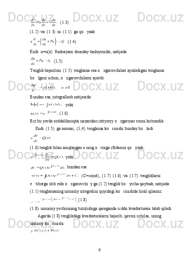   (1.3)
(1.2)  va  (1.3)  ni  (1.1)  ga qo ysak
   (1.4)
Endi  u=u(x)  funksiyani shunday tanlaymizki, natijada 
   (1,5)
Tenglik bajarilsin. (1.5)  tenglama esa o zgaruvchilari ajraladigan tenglama 	

bo lgani uchun, o zgaruvchilarni ajratib	
 
    
Bundan esa, integrallash natijasida:
   yoki
 (1.6)
Biz bu yerda soddaliknuqtai nazaridan ixtiyoriy o zgarmas sonni kiitmadik.	

     Endi  (1.5)  ga asosan,  (1,4)  tenglama ko rinishi bunday bo ladi:	
 
  
(1.6) tenglik bilan aniqlangan u ning o rniga ifodasini qo ysak,	
 
 yoki
 bundan esa 
    (C=const),  (1.7)  (1.6)  va  (1.7)  tengliklarni 
e tiborga olib eski o zgaruvchi  y ga (1.2) tenglik bo yicha qaytsak, natijada 	
  
(1.1) tenglamaning umumiy integralini quyidagi ko rinishda hosil qilamiz.	

(1.8)
(1.8)  umumiy yechimning tuzulishiga qaraganda u ikki kvadraturani talab qiladi.
       Agarda (1.8) tenglikdagi kvadraturalarni bajarib, qavsni ochilsa, uning 
umumy ko rinishi 	

 
6 