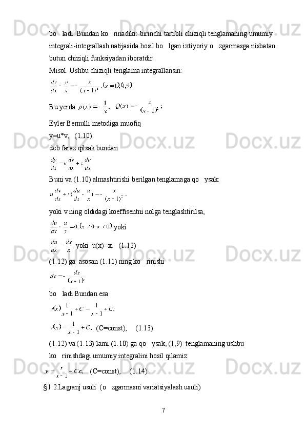 bo ladi. Bundan ko rinadiki: birinchi tartibli chiziqli tenglamaning umumiy  
integrali-integrallash natijasida hosil bo lgan ixtiyoriy o zgarmasga nisbatan 	
 
butun chiziqli funksiyadan iboratdir.
Misol. Ushbu chiziqli tenglama integrallansin:
 
Bu yerda    
Eyler Bernulli metodiga muofiq
y=u*v,   (1.10)
deb faraz qilsak bundan
 
Buni va (1.10) almashtirishi berilgan tenglamaga qo ysak:	

yoki v ning oldidagi koeffisentni nolga tenglashtirilsa,
 yoki
yoki  u(x)=x.   (1.12) 
(1.12) ga  asosan (1.11) ning ko rinishi	

 
bo ladi.Bundan esa	

  (C=const),     (1.13)
(1.12) va (1.13) larni (1.10) ga qo ysak, (1,9)  tenglamaning ushbu 	

ko rinishdagi umumiy integralini hosil qilamiz:	

    (C=const),     (1.14).
§ 1.2.Lagranj usuli  (o zgarmasni variatsiyalash usuli)	

7 