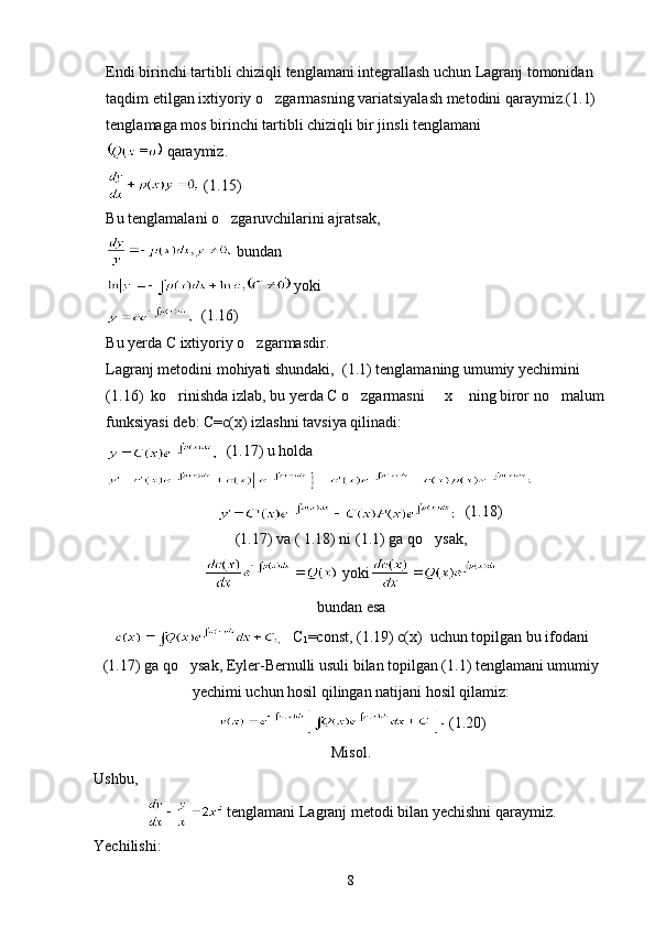 Endi birinchi tartibli chiziqli tenglamani integrallash uchun Lagranj tomonidan 
taqdim etilgan ixtiyoriy o zgarmasning variatsiyalash metodini qaraymiz.(1.1) 
tenglamaga mos birinchi tartibli chiziqli bir jinsli tenglamani 
 qaraymiz.
 (1.15)
Bu tenglamalani o zgaruvchilarini ajratsak,	

 bundan
 yoki
  (1.16)
Bu yerda C ixtiyoriy o zgarmasdir.	

Lagranj metodini mohiyati shundaki,  (1.1) tenglamaning umumiy yechimini 
(1.16)  ko rinishda izlab, bu yerda C o zgarmasni   x  ning biror no malum 	
    
funksiyasi deb: C=c(x) izlashni tavsiya qilinadi:
  (1.17) u holda
      (1.18)
(1.17) va ( 1.18) ni (1.1) ga qo ysak,	

 yoki   
bundan esa
  C
1 =const, (1.19) c(x)  uchun topilgan bu ifodani
(1.17) ga qo ysak, Eyler-Bernulli usuli bilan topilgan (1.1) tenglamani umumiy	

yechimi uchun hosil qilingan natijani hosil qilamiz:
 (1.20)
Misol. 
Ushbu,
 tenglamani Lagranj metodi bilan yechishni qaraymiz.
Yechilishi:
8 